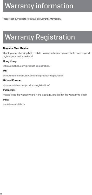 22Please visit our website for details on warranty information.Warranty RegistrationWarranty informationRegister Your DeviceThank you for choosing NUU mobile. To receive helpful tips and faster tech support, register your device online atHong Kong:intl.nuumobile.com/product-registration/US:us.nuumobile.com/my-account/product-registrationUK and Europe:uk.nuumobile.com/product-registration/Indonesia:Please ﬁll up the warranty card in the package, and call for the warranty to begin.India:care@nuumobile.in