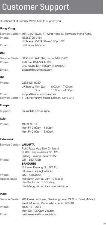 23Customer SupportQuestions? Let us help. We’re here to support you.Hong Kong:Service Center:  16F, CEO Tower, 77 Wing Hong St. Kowloon, Hong Kong.    Phone:   (852) 2725-0161               HK hours: M-F 9:00am-5:30pm CTEmail:    cs@nuumobile.comUS:Service Center:  5050 75th AVE NW, Byron, MN 55920 Phone:   Toll Free: 844-NUU-3365               U.S. hours: M-F 8:00am-4:30pm CTEmail:    support@nuumobile.comUK:Phone:   0333 121 0239               UK hours: Mon-Sat   8:00am - 7:00pm         Sun   10:00am - 4:00pmEmail:     support@uk.nuumobile.comService Center:  119 King Henry’s Road, London, NW3 3RBEurope:Support:   nuumobile.com/europe Italy:Phone:   199 309 314  Mon-Fri 9:00am - 1:00pm  Mon-Fri 2:00pm - 6:00pmIndonesia:Service Center:  JAKARTA  Ruko Roxy Mas Blok C4 No. 4  Jl. KH. Hasyim Ashari No. 125  Cideng, Jakarta Pusat 10150 Phone:   021 - 633 7359 BANDUNG   Jl. Leuwi Panjang No. 101 B,  Situsaeur,Bojongloa Kidul,Phone:   022 - 42822704Operasional:   Hari Senin-Jum’at, Jam 10-5 sore                         Hari Sabtu, Jam 10-1 siang                         Hari Minggu &amp; hari libur nasional tutupIndia:Service Center:    201,Quantum Tower, Rambaug Lane, Off S. V. Road, (Malad)  West, Mumbai, Maharashtra, India, 400064.Phone:   1800-121-0688               Mon-Sat 10:00am-7:00pm Email:   customercare@nuumobile.in