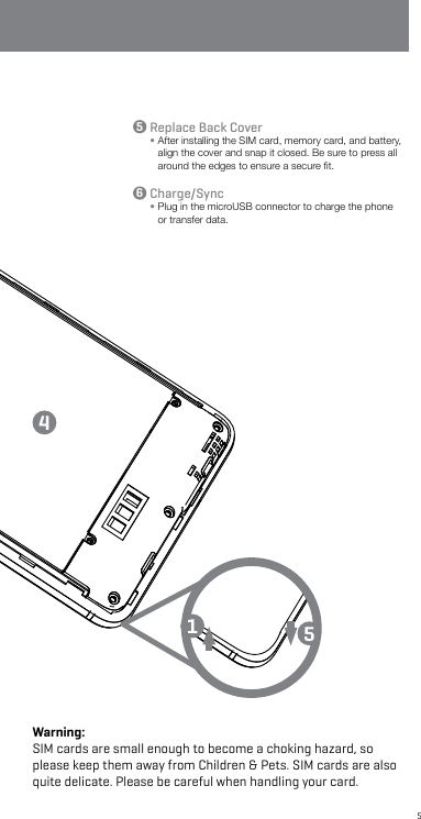 5Sim1batteryMicroSDSim2Replace Back Cover•  After installing the SIM card, memory card, and battery, align the cover and snap it closed. Be sure to press all around the edges to ensure a secure ﬁt.Charge/Sync•  Plug in the microUSB connector to charge the phone or transfer data.14556Warning: SIM cards are small enough to become a choking hazard, so please keep them away from Children &amp; Pets. SIM cards are also quite delicate. Please be careful when handling your card.
