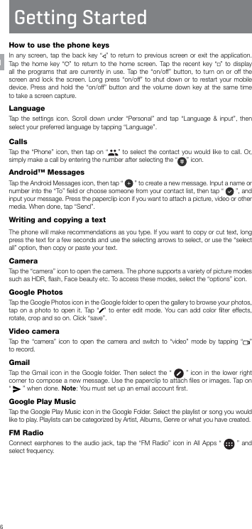 6Getting StartedHow to use the phone keysIn any screen, tap the back key “ ” to return to previous screen or exit the application. Tap the home key “ ” to return to the home screen. Tap the recent key “ ” to display all the programs that are currently in use. Tap the “on/off” button, to turn on or off the screen and lock the screen. Long press “on/off” to shut down or to restart your mobile device. Press and hold the “on/off” button and the volume down key at the same time to take a screen capture.LanguageTap the settings icon. Scroll down under “Personal” and tap “Language &amp; input”, then select your preferred language by tapping “Language”.CallsTap the “Phone” icon, then tap on “ ” to select the contact you would like to call. Or, simply make a call by entering the number after selecting the “ ” icon.Android™ MessagesTap the Android Messages icon, then tap “   ” to create a new message. Input a name or number into the “To” ﬁeld or choose someone from your contact list, then tap “   ”, and  input your message. Press the paperclip icon if you want to attach a picture, video or other media. When done, tap “Send”.Writing and copying a textThe phone will make recommendations as you type. If you want to copy or cut text, long press the text for a few seconds and use the selecting arrows to select, or use the “select all” option, then copy or paste your text.CameraTap the “camera” icon to open the camera. The phone supports a variety of picture modes such as HDR, ﬂash, Face beauty etc. To access these modes, select the “options” icon.Google PhotosTap the Google Photos icon in the Google folder to open the gallery to browse your photos, tap on a photo to open it. Tap “ ” to enter edit mode. You can add color ﬁlter effects, rotate, crop and so on. Click “save”.Video cameraTap the “camera” icon to open the camera and switch to “video” mode by tapping “ ”  to record.GmailTap the Gmail icon in the Google folder. Then select the “   ” icon in the lower right corner to compose a new message. Use the paperclip to attach ﬁles or images. Tap on “   ” when done. Note: You must set up an email account ﬁrst.Google Play MusicTap the Google Play Music icon in the Google Folder. Select the playlist or song you would like to play. Playlists can be categorized by Artist, Albums, Genre or what you have created.FM RadioConnect earphones to the audio jack, tap the “FM Radio” icon in All Apps “   ” and select frequency.EN