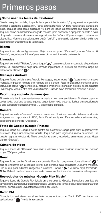 7Primeros pasos¿Cómo usar las teclas del teléfono?Desde cualquier pantalla, toque la tecla para ir hacia atrás “ ” y regresará a la pantalla anterior o saldrá de la aplicación. Toque la tecla de inicio “ ” para regresar a la pantalla de inicio. Toque la tecla con el cuadrado “ ” para ver todos los programas que están en uso. Toque el botón de encendido/apagado “on/off”, para encender o apagar la pantalla o para bloquearla. Presione durante unos segundos el botón “on/off” para apagar o reiniciar su dispositivo. Mantenga presionado el botón “on/off” y la tecla de volumen al mismo tiempo para obtener una captura de la pantalla.IdiomaToque el ícono de conﬁguraciones. Baje hasta la opción “Personal” y toque “Idioma  &amp; Entrada”, luego toque “Idioma” para seleccionar su idioma de preferencia.LlamadasToque el ícono del “Teléfono”, luego toque “ ” para seleccionar el contacto al que desea llamar. O, simplemente haga una llamada ingresando el número de teléfono luego de seleccionar el ícono “   ”.Mensajes AndroidToque el ícono de Mensajes Android Messages, luego toque “   ” para crear un nuevo mensaje. Ingrese el nombre o el número en el campo “Para” o elija algún contacto de su lista, luego toque “   ”e ingrese su mensaje. Presione el ícono con el clip si desea adjuntar una imagen, video u otro archivo multimedia. Cuando haya terminado presione “Enviar”.Escritura y copiado de mensajesEl teléfono le hará recomendaciones a medida que vaya escribiendo. Si desea copiar o cortar texto, presione durante algunos segundos el texto y use las ﬂechas de seleccionado o elija la opción “seleccionar todo”, y luego copie su texto.CámaraToque el ícono de la “cámara” para abrir la cámara. El teléfono soporta distintos modos de imágenes como por ejemplo HDR, ﬂash, Face beauty, etc. Para acceder a estos modos, seleccione el ícono de “Opciones”.Fotos de Google (Google Photos)Toque el ícono de Google Photos dentro de la carpeta Google para abrir la galería y ver sus fotos. Toque una foto para abrirla. Toque “ ” para ingresar al modo de edición. Se pueden agregar efectos de ﬁltros de color, rotación, recortado, entre otras cosas. Haga clic en “Guardar”.Cámara de videoToque el ícono de “Cámara” para abrir la cámara y para cambiar al modo de  “Video” toque “ ” para grabar.GmailToque el ícono de the Gmail en la carpeta de Google. Luego seleccione el ícono “   ” que se encuentra en la esquina inferior a la derecha para componer un nuevo mensaje. Use el clip para adjuntar imágenes o archivos. Toque “   ” cuando haya terminado. Nota: Deberá contar con una cuenta de correo electrónico antes de realizar estos pasos.Reproductor de música “Google Play Music”Toque el ícono de Google Play Music en la carpeta de Google. Seleccione una lista de temas o una canción que desee reproducir. Las listas de temas se pueden categorizar por artista, género o por una categoría creada por usted.Radio FMConecte los auriculares en el enchufe, toque el ícono de “Radio FM”  en todas las aplicaciones “   ” y elija la frecuencia.SP