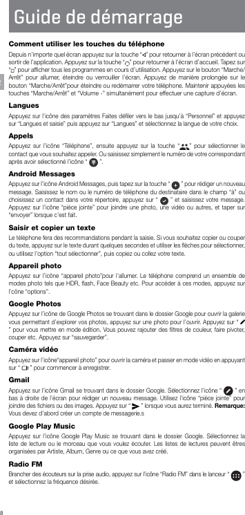 8Guide de démarrageFRComment utiliser les touches du téléphoneDepuis n’importe quel écran appuyez sur la touche “ ” pour retourner à l’écran précédent ou sortir de l’application. Appuyez sur la touche “ ” pour retourner à l’écran d’accueil. Tapez sur “” pour afﬁcher tous les programmes en cours d’utilisation. Appuyez sur le bouton “Marche/Arrêt” pour allumer, éteindre ou verrouiller l’écran. Appuyez de manière prolongée sur le bouton “Marche/Arrêt”pour éteindre ou redémarrer votre téléphone. Maintenir appuyées les touches “Marche/Arrêt” et “Volume -” simultanément pour effectuer une capture d’écran.LanguesAppuyez sur l’icône des paramètres Faites déﬁler vers le bas jusqu’à “Personnel” et appuyez sur “Langues et saisie” puis appuyez sur “Langues” et sélectionnez la langue de votre choix.AppelsAppuyez sur l’icône “Téléphone”, ensuite appuyez sur la touche “ ” pour sélectionner le contact que vous souhaitez appeler. Ou saisissez simplement le numéro de votre correspondant après avoir sélectionné l’icône “   ”.Android MessagesAppuyez sur l’icône Android Messages, puis tapez sur la touche “   ” pour rédiger un nouveau message. Saisissez le nom ou le numéro de téléphone du destinataire dans le champ “à” ou choisissez un contact dans votre répertoire, appuyez sur “   ” et saisissez votre message. Appuyez sur l’icône “pièce jointe” pour joindre une photo, une vidéo ou autres, et taper sur “envoyer” lorsque c’est fait.Saisir et copier un texteLe téléphone fera des recommandations pendant la saisie. Si vous souhaitez copier ou couper du texte, appuyez sur le texte durant quelques secondes et utiliser les ﬂèches pour sélectionner, ou utilisez l’option “tout sélectionner”, puis copiez ou collez votre texte.Appareil photoAppuyez sur l’icône “appareil photo”pour l’allumer. Le téléphone comprend un ensemble de modes photo tels que HDR, ﬂash, Face Beauty etc. Pour accéder à ces modes, appuyez sur l’cône “options”.Google PhotosAppuyez sur l’icône de Google Photos se trouvant dans le dossier Google pour ouvrir la galerie vous permettant d’explorer vos photos, appuyez sur une photo pour l’ouvrir. Appuyez sur “   ” pour vous mettre en mode édition. Vous pouvez rajouter des ﬁltres de couleur, faire pivoter, couper etc. Appuyez sur “sauvegarder”.Caméra vidéoAppuyez sur l’icône“appareil photo” pour ouvrir la caméra et passer en mode vidéo en appuyant sur “   ” pour commencer à enregistrer.  GmailAppuyez sur l’icône Gmail se trouvant dans le dossier Google. Sélectionnez l’icône “   ” en bas à droite de l’écran pour rédiger un nouveau message. Utilisez l’icône “pièce jointe” pour joindre des ﬁchiers ou des images. Appuyez sur “   ” lorsque vous aurez terminé. Remarque: Vous devez d’abord créer un compte de messagerie.sGoogle Play MusicAppuyez sur l’icône Google Play Music se trouvant dans le dossier Google. Sélectionnez la liste de lecture ou le morceau que vous voulez écouter. Les listes de lectures peuvent êtres organisées par Artiste, Album, Genre ou ce que vous avez créé.Radio FMBrancher des écouteurs sur la prise audio, appuyez sur l’icône “Radio FM” dans le lanceur “   ” et sélectionnez la fréquence désirée.