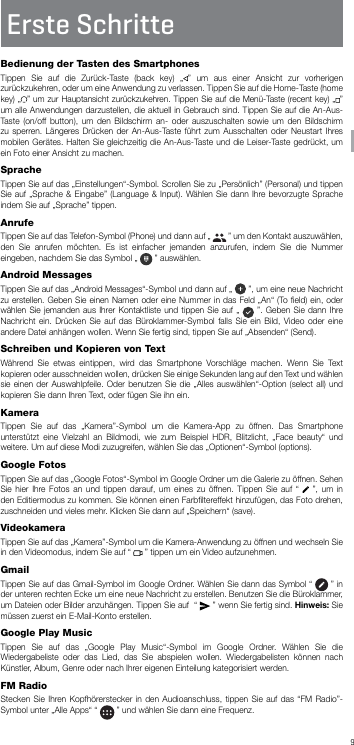 9DEErste SchritteBedienung der Tasten des SmartphonesTippen Sie auf die Zurück-Taste (back key) „ ” um aus einer Ansicht zur vorherigen zurückzukehren, oder um eine Anwendung zu verlassen. Tippen Sie auf die Home-Taste (home key) „ ” um zur Hauptansicht zurückzukehren. Tippen Sie auf die Menü-Taste (recent key) „ ” um alle Anwendungen darzustellen, die aktuell in Gebrauch sind. Tippen Sie auf die An-Aus-Taste (on/off button), um den Bildschirm an- oder auszuschalten sowie um den Bildschirm zu sperren. Längeres Drücken der An-Aus-Taste führt zum Ausschalten oder Neustart Ihres mobilen Gerätes. Halten Sie gleichzeitig die An-Aus-Taste und die Leiser-Taste gedrückt, um ein Foto einer Ansicht zu machen.SpracheTippen Sie auf das „Einstellungen“-Symbol. Scrollen Sie zu „Persönlich” (Personal) und tippen Sie auf „Sprache &amp; Eingabe” (Language &amp; Input). Wählen Sie dann Ihre bevorzugte Sprache indem Sie auf „Sprache” tippen.AnrufeTippen Sie auf das Telefon-Symbol (Phone) und dann auf „   ” um den Kontakt auszuwählen, den Sie anrufen möchten. Es ist einfacher jemanden anzurufen, indem Sie die Nummer eingeben, nachdem Sie das Symbol „   ” auswählen.Android MessagesTippen Sie auf das „Android Messages“-Symbol und dann auf „   ”, um eine neue Nachricht zu erstellen. Geben Sie einen Namen oder eine Nummer in das Feld „An“ (To ﬁeld) ein, oder wählen Sie jemanden aus Ihrer Kontaktliste und tippen Sie auf „   ”. Geben Sie dann Ihre Nachricht ein. Drücken Sie auf das Büroklammer-Symbol falls Sie ein Bild, Video oder eine andere Datei anhängen wollen. Wenn Sie fertig sind, tippen Sie auf „Absenden“ (Send).Schreiben und Kopieren von TextWährend Sie etwas eintippen, wird das Smartphone Vorschläge machen. Wenn Sie Text kopieren oder ausschneiden wollen, drücken Sie einige Sekunden lang auf den Text und wählen sie einen der Auswahlpfeile. Oder benutzen Sie die „Alles auswählen“-Option (select all) und kopieren Sie dann Ihren Text, oder fügen Sie ihn ein.KameraTippen Sie auf das „Kamera”-Symbol um die Kamera-App zu öffnen. Das Smartphone unterstützt eine Vielzahl an Bildmodi, wie zum Beispiel HDR, Blitzlicht, „Face beauty“ und weitere. Um auf diese Modi zuzugreifen, wählen Sie das „Optionen“-Symbol (options).Google FotosTippen Sie auf das „Google Fotos“-Symbol im Google Ordner um die Galerie zu öffnen. Sehen Sie hier Ihre Fotos an und tippen darauf, um eines zu öffnen. Tippen Sie auf “   ”, um in den Editiermodus zu kommen. Sie können einen Farbﬁltereffekt hinzufügen, das Foto drehen, zuschneiden und vieles mehr. Klicken Sie dann auf „Speichern“ (save).VideokameraTippen Sie auf das „Kamera”-Symbol um die Kamera-Anwendung zu öffnen und wechseln Sie in den Videomodus, indem Sie auf “   ” tippen um ein Video aufzunehmen.GmailTippen Sie auf das Gmail-Symbol im Google Ordner. Wählen Sie dann das Symbol “   ” in der unteren rechten Ecke um eine neue Nachricht zu erstellen. Benutzen Sie die Büroklammer, um Dateien oder Bilder anzuhängen. Tippen Sie auf  “   ” wenn Sie fertig sind. Hinweis: Sie müssen zuerst ein E-Mail-Konto erstellen.Google Play MusicTippen Sie auf das „Google Play Music“-Symbol im Google Ordner. Wählen Sie die Wiedergabeliste oder das Lied, das Sie abspielen wollen. Wiedergabelisten können nach Künstler, Album, Genre oder nach Ihrer eigenen Einteilung kategorisiert werden.FM RadioStecken Sie Ihren Kopfhörerstecker in den Audioanschluss, tippen Sie auf das “FM Radio”-Symbol unter „Alle Apps“ “   ” und wählen Sie dann eine Frequenz.