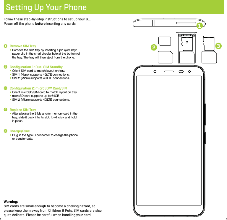 4 5Setting Up Your PhoneFollow these step-by-step instructions to set up your G1.  Power oﬀ the phone before inserting any cards!Remove SIM Tray•  Remove the SIM tray by inserting a pin eject key/paper clip in the small circular hole at the bottom of the tray. The tray will then eject from the phone.Conﬁguration 2: microSD™ Card/SIM•  Orient microSD/SIM card to match layout on tray.•  microSD card supports up to 64GB•  SIM 2 (Micro) supports 4GLTE connections.Conﬁguration 1: Dual SIM Standby •  Orient SIM card to match layout on tray.•  SIM 1 (Nano) supports 4GLTE connections.•  SIM 2 (Micro) supports 4GLTE connections.Replace SIM Tray•  After placing the SIMs and/or memory card in the tray, slide it back into its slot. It will click and hold in place.Charge/Sync•  Plug in the type C connector to charge the phone or transfer data.1332245Warning: SIM cards are small enough to become a choking hazard, so please keep them away from Children &amp; Pets. SIM cards are also quite delicate. Please be careful when handling your card.1