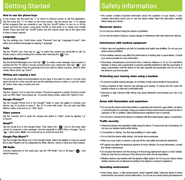 6 7Getting StartedHow to use the phone keysIn any screen, tap the back key “ ” to return to previous screen or exit the application. Tap the home key “ ” to return to the home screen. Tap the recent key “ ” to display all the programs that are currently in use. Tap the “on/off” button, to turn on or off the screen and lock the screen. Long press “on/off” to shut down or to restart your mobile device. Press and hold the “on/off” button and the volume down key at the same time to take a screen capture.LanguageTap the settings icon. Scroll down under “Personal” and tap “Language &amp; input”, then select your preferred language by tapping “Language”.CallsTap the “Phone” icon, then tap on “ ” to select the contact you would like to call. Or, simply make a call by entering the number after selecting the “ ” icon.Android Messages™Tap the Android Messages icon, then tap “   ” to create a new message. Input a name or number into the “To” ﬁeld or choose someone from your contact list, then tap “   ”, and  input your message. Press the paperclip icon if you want to attach a picture, video or other media. When done, tap “Send”.Writing and copying a textThe phone will make recommendations as you type. If you want to copy or cut text, long press the text for a few seconds and use the selecting arrows to select, or use the “select all” option, then copy or paste your text.CameraTap the “camera” icon to open the camera. The phone supports a variety of picture modes such as HDR, ﬂash, Face beauty etc. To access these modes, select the “options” icon.Google Photos™Tap the Google Photos icon in the Google™ folder to open the gallery to browse your photos, tap on a photo to open it. Tap “ ” to enter edit mode. You can add color ﬁlter effects, rotate, crop and so on. Click “save”.Video cameraTap the “camera” icon to open the camera and switch to “video” mode by tapping “ ”  to record.Gmail™Tap the Gmail icon in the Google folder. Then select the “   ” icon in the lower right corner to compose a new message. Use the paperclip to attach ﬁles or images. Tap on “   ” when done. Note: You must set up an email account ﬁrst.Google Play Music™Tap the Google Play Music icon in the Google Folder. Select the playlist or song you would like to play. Playlists can be categorized by Artist, Albums, Genre or what you have created.FM RadioConnect earphones to the audio jack, tap the “FM Radio” icon in All Apps “   ” and select frequency.ENSafety information•  This section contains important information about the operation of your device, it also contains information about how to use the device safely. Read this information carefully before using your device.Electronic deviceDo not use your device if using the device is prohibited.Do not use the device if doing so causes danger or interference with other electronic devices.Interference with medical equipment•  Follow rules and regulations set forth by hospitals and health care facilities. Do not use your device where prohibited.•  Some wireless devices may affect the performance of hearing aids or pacemakers. Consult your service provider for more information.•  Pacemaker manufacturers recommend that a minimum distance of 15 cm be maintained between a device and a pacemaker to prevent potential interference with the pacemaker. If using a pacemaker, hold the device on the side opposite the pacemaker and do not carry the device in your front pocket.Protecting your hearing when using a headset•  To prevent possible hearing damage, do not listen at high volume levels for long periods.•  Using a headset at high volumes may damage your hearing. To reduce this risk, lower the headset volume to a safe and comfortable level.•  Exposure to high volumes while driving may cause distraction and increase your risk of an accident.Areas with ﬂammables and explosives•  Do not use the device where ﬂammables or explosives are stored (in a gas station, oil depot, or chemical plant, for example). Using your device in these environments increases the risk of explosion or ﬁre. In addition, follow theinstructions indicated in text or symbols.•  Do not store or transport the device in containers with ﬂammable liquids, gases, or explosives.Trafﬁc security•  Observe local laws and regulations while using the device. To reduce the risk of accidents, do not use your wireless device while driving.•  Concentrate on driving. Your ﬁrst responsibility is to drive safely.•  Do not hold the device while driving. Use hands-free accessories.•  When you must make or answer a call, pull off the road safely and park the vehicle ﬁrst.•  RF signals may affect the electronic systems of motor vehicles. For more information, consult the vehicle manufacturer.•  Do not place the device over the air bag or in the air bag deployment area in a motor vehicle. Doing so may hurt you because of the strong force when the air bag inﬂates.•  Wireless devices may interfere with the airplane’s ﬂight system. Do not use your device where wireless devices are not allowed according to the airplane company’s regulations.Operating environment•  Avoid dusty, damp, or dirty environments. Avoid magnetic ﬁelds. Using the device in these environments may result in circuit malfunctions. Do not use your device during thunderstorms 