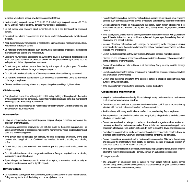 8 9to protect your device against any danger caused by lightning.•  Ideal operating temperatures are 0 °C to 35 °C. Ideal storage temperatures are -20 °C to      45 °C. Extreme heat or cold may damage your device or accessories.•  Do not expose your device to direct sunlight (such as on a car dashboard) for prolonged periods.•  To protect your device or accessories from ﬁre or electrical shock hazards, avoid rain and moisture.•  Keep the device away from sources of heat and ﬁre, such as a heater, microwave oven, stove, water heater, radiator, or candle.•  Do not place sharp metal objects, such as pins, near the earpiece or speaker. The earpiece may attract these objects and result in injury.•  Stop using your device or applications for a while if the device is overheated. If skin is exposed to an overheated device for an extended period, low temperature burn symptoms, such as red spots and darker pigmentation, may occur.•  Do not use your device’s camera ﬂash directly in the eyes of people or pets. Otherwise temporary loss of vision or damage to the eyes may occur.•  Do not touch the device’s antenna. Otherwise, communication quality may be reduced.•  Do not allow children or pets to bite or suck the device or accessories. Doing so may result in damage or explosion.•  Observe local laws and regulations, and respect the privacy and legal rights of others.Child’s safety•  Comply with all precautions with regard to child’s safety. Letting children play with the device or its accessories may be dangerous. The device includes detachable parts that may present a choking hazard. Keep away from children.•  The device and its accessories are not intended for use by children. Children should only use the device with adult supervision.Accessories•  Using an unapproved or incompatible power adapter, charger or battery may cause ﬁre, explosion or other hazards.•  Choose only accessories approved for use with this model by the device manufacturer. The use of any other types of accessories may void the warranty, may violate local regulations and laws, and may be dangerous. •  If the power cable is damaged (for example, the cord is exposed or broken), or the plug loosens, stop using it at once. Continued use may lead to electric shocks, short circuits, or ﬁre.•  Do not touch the power cord with wet hands or pull the power cord to disconnect the charger.•  Do not touch the device or the charger with wet hands. Doing so may lead to short circuits, malfunctions, or electric shocks.•  If your charger has been exposed to water, other liquids, or excessive moisture, only an authorized service center has the right to inspect.Battery safety•  Do not connect battery poles with conductors, such as keys, jewelry, or other metal materials. Doing so may short-circuit the battery and cause injuries or burns.•  Keep the battery away from excessive heat and direct sunlight. Do not place it on or in heating devices, such as microwave ovens, stoves, or radiators. Batteries may explode if overheated.•  Do not attempt to modify or remanufacture the battery, insert foreign objects into it, or immerse or expose it to water or other liquids. Doing so may lead to ﬁre, explosion, or other hazards.•  If the battery leaks, ensure that the electrolyte does not make direct contact with your skins or eyes. If the electrolyte touches your skins or splashes into your eyes, immediately ﬂush with clean water and consult a doctor.•  In case of battery deformation, color change, or overheating while charging or storing, immediately stop using the device and remove the battery. Continued use may lead to battery leakage, ﬁre, or explosion.•  Do not put batteries in ﬁre as they may explode. Damaged batteries may also explode.•  Dispose of used batteries in accordance with local regulations. Improper battery use may lead to ﬁre, explosion, or other hazards.•  Do not allow children or pets to bite or suck the battery. Doing so may result in damage or explosion.•  Do not smash or pierce the battery, or expose it to high external pressure. Doing so may lead to a short circuit or overheating.•  Do not drop the device or battery. If the device or battery is dropped, especially on a hard surface, it may be damaged.• If the device standby time shortens signiﬁcantly, replace the battery.Cleaning and maintenance•  Keep the device and accessories dry. Do not attempt to dry it with an external heat source, such as a microwave oven or hair dryer.•  Do not expose your device or accessories to extreme heat or cold. These environments may interfere with proper function and may lead to ﬁre or explosion.•  Avoid collision, which may lead to device malfunctions, overheating, ﬁre, or explosion.•  Before you clean or maintain the device, stop using it, stop all applications, and disconnect all cables connected to it.•  Do not use any chemical detergent, powder, or other chemical agents (such as alcohol and benzene) to clean the device oraccessories. These substances may cause damage to parts or present a ﬁre hazard. Use a clean, soft, and dry cloth to clean the device and accessories.•  Do not place magnetic stripe cards, such as credit cards and phone cards, near the device for extended periods of time. Otherwise the magnetic stripe cards may be damaged.•  Do not dismantle or remanufacture the device and its accessories. This voids the warranty and releases the manufacturer from liability for damage. In case of damage, contact an authorized service center for assistance or repair.•  If the device screen is broken in a collision, immediately stop using the device. Do not touch or attempt to remove the broken parts. Promptly contact an authorized service center.Emergency calls•  The availability of emergency calls is subject to your cellular network quality, service provider policy, and local laws and regulations. Never rely solely on your device for critical communications like medical emergencies.