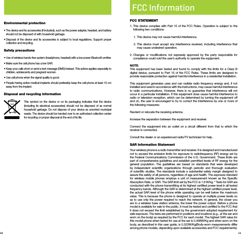 10 11Environmental protection•  The device and its accessories (if included), such as the power adapter, headset, and battery should not be disposed of with household garbage.•  Disposal of the device and its accessories is subject to local regulations. Support proper collection and recycling.Safety precautions•  Use of wireless hands-free system (headphone, headset) with a low power Bluetooth emitter. •  Make sure the cell phone has a low SAR.•  Keep your calls short or send a text message (SMS) instead. This advice applies especially to children, adolescents and pregnant women.•  Use cell phone when the signal quality is good.•  People having active medical implants should preferably keep the cell phone at least 15 cm away from the implant.Disposal and recycling informationThis symbol on the device or on its packaging indicates that the device (including its electrical accessories) should not be disposed of as normal household garbage. Do not dispose of your device as unsorted municipal waste. The device should be handed over to an authorized collection center for recycling or proper disposal at the end of its life.FCC InformationFCC STATEMENT1.  This device complies with Part 15 of the FCC Rules. Operation is subject to the following two conditions: 1. This device may not cause harmful interference.2.  This device must accept any interference received, including interference that may cause undesired operation.2.  Changes or modiﬁcations not expressly approved by the party responsible for compliance could void the user’s authority to operate the equipment.NOTE: This equipment has been tested and found to comply with the limits for a Class B digital device, pursuant to Part 15 of the FCC Rules. These limits are designed to provide reasonable protection against harmful interference in a residential installation.This equipment generates uses and can radiate radio frequency energy and, if not installed and used in accordance with the instructions, may cause harmful interference to radio communications. However, there is no guarantee that interference will not occur in a particular installation. If this equipment does cause harmful interference to radio or television reception, which can be determined by turning the equipment off and on, the user is encouraged to try to correct the interference by one or more of the following measures:Reorient or relocate the receiving antenna.Increase the separation between the equipment and receiver.Connect the equipment into an outlet on a circuit different from that to which the receiver is connected. Consult the dealer or an experienced radio/TV technician for help.SAR Information StatementYour wireless phone is a radio transmitter and receiver. It is designed and manufactured not to exceed the emission limits for exposure to radiofrequency (RF) energy set by the Federal Communications Commission of the U.S. Government. These limits are part of comprehensive guidelines and establish permitted levels of RF energy for the general population. The guidelines are based on standards that were developed by independent scientiﬁc organizations through periodic and thorough evaluation of scientiﬁc studies. The standards include a substantial safety margin designed to assure the safety of all persons, regardless of age and health. The exposure standard for wireless mobile phones employs a unit of measurement known as the Speciﬁc Absorption Rate, or SAR. The SAR limit set by the FCC is 1.6 W/kg. * Tests for SAR are conducted with the phone transmitting at its highest certiﬁed power level in all tested frequency bands. Although the SAR is determined at the highest certiﬁed power level, the actual SAR level of the phone while operating can be well below the maximum value. This is because the phone is designed to operate at multiple power levels so as to use only the power required to reach the network. In general, the closer you are to a wireless base station antenna, the lower the power output. Before a phone model is available for sale to the public, it must be tested and certiﬁed to the FCC that it does not exceed the limit established by the government adopted requirement for safe exposure. The tests are performed in positions and locations (e.g., at the ear and worn on the body) as required by the FCC for each model. The highest SAR value for this model phone when tested for use at the ear is 0.498W/Kg and when worn on the body, as described in this user guide, is 0.323W/Kg(Body-worn measurements differ among phone models, depending upon available accessories and FCC requirements). 