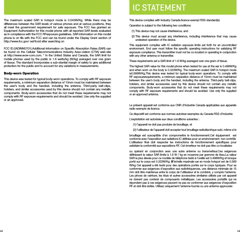 12 13The maximum scaled SAR in hotspot mode is 0.543W/Kg. While there may be differences between the SAR levels of various phones and at various positions, they all meet the government requirement for safe exposure. The FCC has granted an Equipment Authorization for this model phone with all reported SAR levels evaluated as in compliance with the FCC RFexposure guidelines. SAR information on this model phone is on ﬁle with the FCC and can be found under the Display Grant section of http://www.fcc.gov/ oet/fccid after searching on FCC ID:2ADINN5701LAdditional information on Speciﬁc Absorption Rates (SAR) can be found on the Cellular Telecommunications Industry Asso-ciation (CTIA) web-site at http://www.wow-com.com. * In the United States and Canada, the SAR limit for mobile phones used by the public is 1.6 watts/kg (W/kg) averaged over one gram of tissue. The standard incorporates a sub-stantial margin of safety to give additional protection for the public and to account for any variations in measurements.Body-wornOperation This device was tested for typical body-worn operations. To comply with RF exposure requirements, a minimum separation distance of 10mm must be maintained between the user’s body and the handset, including the antenna. Third-party belt-clips, holsters, and similar accessories used by this device should not contain any metallic components. Body-worn accessories that do not meet these requirements may not comply with RF exposure requirements and should be avoided. Use only the supplied or an approved. IC STATEMENTThis device complies with Industry Canada licence-exempt RSS standard(s) Operation is subject to the following two conditions:    (1) This device may not cause interference, and   (2)  This device must accept any interference, including interference that may cause undesired operation of the device.This equipment complies with IC radiation exposure limits set forth for an uncontrolled environment. End user must follow the speciﬁc operating instructions for satisfying RF exposure compliance. This transmitter must not be co-located or operating in conjunction with any other antenna or transmitter.These requirements set a SAR limit of 1.6 W/kg averaged over one gram of tissue.The highest SAR value for this model phone when tested for use at the ear is 0.498W/Kg and when worn on the body is 0.323W/Kg. The maximum scaled SAR in hotspot mode is0.569W/Kg.This device was tested for typical body-worn operations. To comply with RF exposurerequirements, a minimum separation distance of 15mm must be maintained between the user’s body and the handset, including the antenna. Third-party belt-clips, holsters, and similar accessories used by this device should not contain any metallic components. Body-worn accessories that do not meet these requirements may not comply with RF exposure requirements and should be avoided. Use only the supplied or an approved antenna.Le présent appareil est conforme aux CNR d’Industrie Canada applicables aux appareils radio exempts de licence.Ce dispositif est conforme aux normes autoriser-exemptes du Canada RSS d’industrieL’exploitation est autorisée aux deux conditions suivantes :(1) l’appareil ne doit pas produire de brouillage, et(2)  l’utilisateur de l’appareil doit accepter tout brouillage radioélectrique subi, même si lebrouillage est susceptible d’en compromettre le fonctionnement.Cet équipement  est conforme avec l’exposition aux radiations IC déﬁnies pour un environnement  non contrôlé. L’utilisateur ﬁnal doit respecter les instructions de fonctionnement spéciﬁques pour satisfaire la conformité aux expositions RF. Cet émetteur ne doit pas être co-localisées ou opérant en conjonction avec une autre antenne ou transmetteur.Ces exigences déﬁnissent la valeur SAR limite à 1.6 W / kg en moyenne par gramme de tissu.La valeur SAR la plus élevée pour ce modèle de téléphone testé à l’oreille est 0.498W/Kg et lorsque porté sur le corps est 0.323W/Kg. l’échelle maximale sar en mode hotspot est de 0.569 W/kg Cet appareil a été testé pour des opérations portés sur le corps typiques. Pour se conformer aux exigences d’exposition aux radiofréquences, une distance minimale de 15 mm doit être maintenue entre le corps de l’utilisateur et le combiné, y compris l’antenne. Les pinces de ceinture, les étuis et autres accessoires similaires utilisés par cet appareil ne doivent pas contenir de composants métalliques. Les accessoires portatifs qui ne répondent pas à ces exigences peuvent ne pas se conformer aux exigences d’exposition RF et doit être évitée. Utilisez uniquement l’antenne fournie ou une antenne approuvée