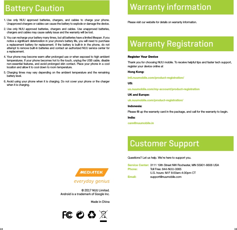 14 15Battery Caution1.  Use only NUU approved batteries, chargers, and cables to charge your phone. Unapproved chargers or cables can cause the battery to explode or damage the device. 2.  Use only NUU approved batteries, chargers and cables. Use unapproved batteries, chargers and cables may cause safety issue and the warranty will be lost. 3.  You can recharge your battery many times, but all batteries have a limited lifespan. If you notice a signiﬁcant deterioration in your phone’s battery life, you will need to purchase a replacement battery for replacement. If the battery is built-in in the phone, do not attempt to remove built-in batteries and contact an authorized NUU service center for a replacement. 4.  Your phone may become warm after prolonged use or when exposed to high ambient temperatures. If your phone becomes hot to the touch, unplug the USB cable, disable non-essential features, and avoid prolonged skin contact. Place your phone in a cool location and allow it to cool down to room temperature.5.  Charging times may vary depending on the ambient temperature and the remaining battery level.6.  Avoid using your phone when it is charging. Do not cover your phone or the charger when it is charging.© 2017 NUU Limited.Android is a trademark of Google Inc.Made in ChinaPlease visit our website for details on warranty information.Warranty RegistrationWarranty informationRegister Your DeviceThank you for choosing NUU mobile. To receive helpful tips and faster tech support, register your device online atHong Kong:intl.nuumobile.com/product-registration/US:us.nuumobile.com/my-account/product-registrationUK and Europe:uk.nuumobile.com/product-registration/Indonesia:Please ﬁll up the warranty card in the package, and call for the warranty to begin.India:care@nuumobile.inCustomer SupportQuestions? Let us help. We’re here to support you.Service Center:  3111 19th Street NW Rochester, MN 55901-6606 USA Phone:   Toll Free: 844-NUU-3365               U.S. hours: M-F 8:00am-4:30pm CTEmail:    support@nuumobile.com