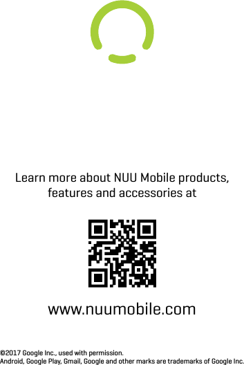 Learn more about NUU Mobile products, features and accessories atwww.nuumobile.com©2017 Google Inc., used with permission.Android, Google Play, Gmail, Google and other marks are trademarks of Google Inc.