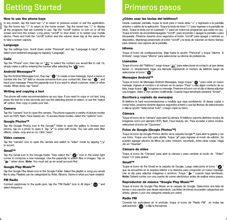 6 7Getting StartedHow to use the phone keysIn any screen, tap the back key “ ” to return to previous screen or exit the application. Tap the home key “ ” to return to the home screen. Tap the recent key “ ” to display all the programs that are currently in use. Tap the “on/off” button, to turn on or off the screen and lock the screen. Long press “on/off” to shut down or to restart your mobile device. Press and hold the “on/off” button and the volume down key at the same time to take a screen capture.LanguageTap the settings icon. Scroll down under “Personal” and tap “Language &amp; input”, then select your preferred language by tapping “Language”.CallsTap the “Phone” icon, then tap on “ ” to select the contact you would like to call. Or, simply make a call by entering the number after selecting the “ ” icon.Android Messages™Tap the Android Messages icon, then tap “   ” to create a new message. Input a name or number into the “To” ﬁeld or choose someone from your contact list, then tap “   ”, and  input your message. Press the paperclip icon if you want to attach a picture, video or other media. When done, tap “Send”.Writing and copying a textThe phone will make recommendations as you type. If you want to copy or cut text, long press the text for a few seconds and use the selecting arrows to select, or use the “select all” option, then copy or paste your text.CameraTap the “camera” icon to open the camera. The phone supports a variety of picture modes such as HDR, ﬂash, Face beauty etc. To access these modes, select the “options” icon.Google Photos™Tap the Google Photos icon in the Google™ folder to open the gallery to browse your photos, tap on a photo to open it. Tap “ ” to enter edit mode. You can add color ﬁlter effects, rotate, crop and so on. Click “save”.Video cameraTap the “camera” icon to open the camera and switch to “video” mode by tapping “ ”  to record.Gmail™Tap the Gmail icon in the Google folder. Then select the “   ” icon in the lower right corner to compose a new message. Use the paperclip to attach ﬁles or images. Tap on “   ” when done. Note: You must set up an email account ﬁrst.Google Play Music™Tap the Google Play Music icon in the Google Folder. Select the playlist or song you would like to play. Playlists can be categorized by Artist, Albums, Genre or what you have created.FM RadioConnect earphones to the audio jack, tap the “FM Radio” icon in All Apps “   ” and select frequency.Primeros pasos¿Cómo usar las teclas del teléfono?Desde cualquier pantalla, toque la tecla para ir hacia atrás “ ” y regresará a la pantalla anterior o saldrá de la aplicación. Toque la tecla de inicio “ ” para regresar a la pantalla de inicio. Toque la tecla con el cuadrado “ ” para ver todos los programas que están en uso. Toque el botón de encendido/apagado “on/off”, para encender o apagar la pantalla o para bloquearla. Presione durante unos segundos el botón “on/off” para apagar o reiniciar su dispositivo. Mantenga presionado el botón “on/off” y la tecla de volumen al mismo tiempo para obtener una captura de la pantalla.IdiomaToque el ícono de conﬁguraciones. Baje hasta la opción “Personal” y toque “Idioma  &amp; Entrada”, luego toque “Idioma” para seleccionar su idioma de preferencia.LlamadasToque el ícono del “Teléfono”, luego toque “ ” para seleccionar el contacto al que desea llamar. O, simplemente haga una llamada ingresando el número de teléfono luego de seleccionar el ícono “   ”.Mensajes Android™Toque el ícono de Mensajes Android Messages, luego toque “   ” para crear un nuevo mensaje. Ingrese el nombre o el número en el campo “Para” o elija algún contacto de su lista, luego toque “   ”e ingrese su mensaje. Presione el ícono con el clip si desea adjuntar una imagen, video u otro archivo multimedia. Cuando haya terminado presione “Enviar”.Escritura y copiado de mensajesEl teléfono le hará recomendaciones a medida que vaya escribiendo. Si desea copiar o cortar texto, presione durante algunos segundos el texto y use las ﬂechas de seleccionado o elija la opción “seleccionar todo”, y luego copie su texto.CámaraToque el ícono de la “cámara” para abrir la cámara. El teléfono soporta distintos modos de imágenes como por ejemplo HDR, ﬂash, Face beauty, etc. Para acceder a estos modos, seleccione el ícono de “Opciones”.Fotos de Google (Google Photos™)Toque el ícono de Google Photos dentro de la carpeta Google™ para abrir la galería y ver sus fotos. Toque una foto para abrirla. Toque “ ” para ingresar al modo de edición. Se pueden agregar efectos de ﬁltros de color, rotación, recortado, entre otras cosas. Haga clic en “Guardar”.Cámara de videoToque el ícono de “Cámara” para abrir la cámara y para cambiar al modo de  “Video” toque “ ” para grabar.Gmail™Toque el ícono de the Gmail en la carpeta de Google. Luego seleccione el ícono “   ” que se encuentra en la esquina inferior a la derecha para componer un nuevo mensaje. Use el clip para adjuntar imágenes o archivos. Toque “   ” cuando haya terminado. Nota: Deberá contar con una cuenta de correo electrónico antes de realizar estos pasos.Reproductor de música “Google Play Music™”Toque el ícono de Google Play Music en la carpeta de Google. Seleccione una lista de temas o una canción que desee reproducir. Las listas de temas se pueden categorizar por artista, género o por una categoría creada por usted.Radio FMConecte los auriculares en el enchufe, toque el ícono de “Radio FM”  en todas las aplicaciones “   ” y elija la frecuencia.ENSP