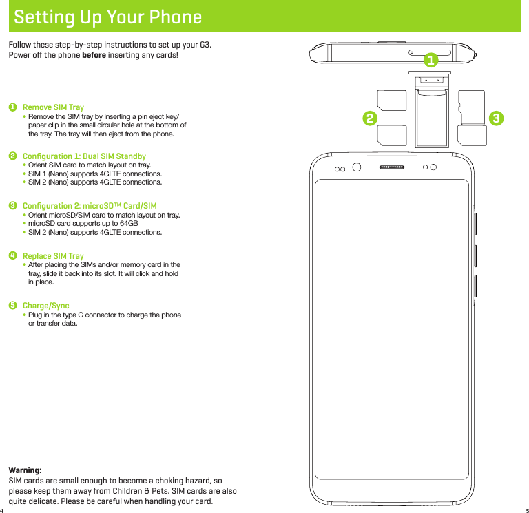 4 5Setting Up Your PhoneFollow these step-by-step instructions to set up your G3.  Power oﬀ the phone before inserting any cards!Remove SIM Tray•  Remove the SIM tray by inserting a pin eject key/paper clip in the small circular hole at the bottom of the tray. The tray will then eject from the phone.Conﬁguration 2: microSD™ Card/SIM•  Orient microSD/SIM card to match layout on tray.•  microSD card supports up to 64GB•  SIM 2 (Nano) supports 4GLTE connections.Conﬁguration 1: Dual SIM Standby •  Orient SIM card to match layout on tray.•  SIM 1 (Nano) supports 4GLTE connections.•  SIM 2 (Nano) supports 4GLTE connections.Replace SIM Tray•  After placing the SIMs and/or memory card in the tray, slide it back into its slot. It will click and hold in place.Charge/Sync•  Plug in the type C connector to charge the phone or transfer data.1332245Warning: SIM cards are small enough to become a choking hazard, so please keep them away from Children &amp; Pets. SIM cards are also quite delicate. Please be careful when handling your card.1