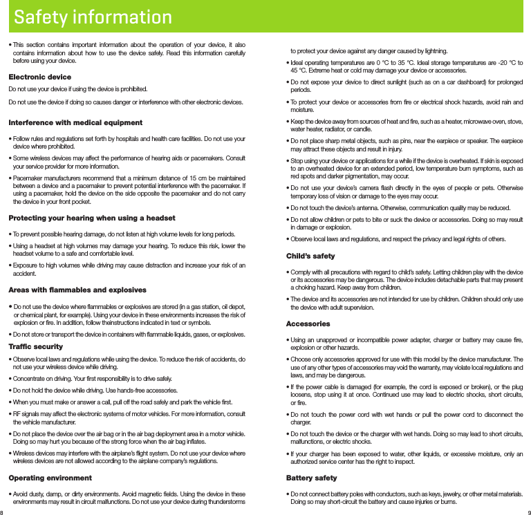 8 9Safety information•  This section contains important information about the operation of your device, it also contains information about how to use the device safely. Read this information carefully before using your device.Electronic deviceDo not use your device if using the device is prohibited.Do not use the device if doing so causes danger or interference with other electronic devices.Interference with medical equipment•  Follow rules and regulations set forth by hospitals and health care facilities. Do not use your device where prohibited.•  Some wireless devices may affect the performance of hearing aids or pacemakers. Consult your service provider for more information.•  Pacemaker manufacturers recommend that a minimum distance of 15 cm be maintained between a device and a pacemaker to prevent potential interference with the pacemaker. If using a pacemaker, hold the device on the side opposite the pacemaker and do not carry the device in your front pocket.Protecting your hearing when using a headset•  To prevent possible hearing damage, do not listen at high volume levels for long periods.•  Using a headset at high volumes may damage your hearing. To reduce this risk, lower the headset volume to a safe and comfortable level.•  Exposure to high volumes while driving may cause distraction and increase your risk of an accident.Areas with ﬂammables and explosives•  Do not use the device where ﬂammables or explosives are stored (in a gas station, oil depot, or chemical plant, for example). Using your device in these environments increases the risk of explosion or ﬁre. In addition, follow theinstructions indicated in text or symbols.•  Do not store or transport the device in containers with ﬂammable liquids, gases, or explosives.Trafﬁc security•  Observe local laws and regulations while using the device. To reduce the risk of accidents, do not use your wireless device while driving.•  Concentrate on driving. Your ﬁrst responsibility is to drive safely.•  Do not hold the device while driving. Use hands-free accessories.•  When you must make or answer a call, pull off the road safely and park the vehicle ﬁrst.•  RF signals may affect the electronic systems of motor vehicles. For more information, consult the vehicle manufacturer.•  Do not place the device over the air bag or in the air bag deployment area in a motor vehicle. Doing so may hurt you because of the strong force when the air bag inﬂates.•  Wireless devices may interfere with the airplane’s ﬂight system. Do not use your device where wireless devices are not allowed according to the airplane company’s regulations.Operating environment•  Avoid dusty, damp, or dirty environments. Avoid magnetic ﬁelds. Using the device in these environments may result in circuit malfunctions. Do not use your device during thunderstorms to protect your device against any danger caused by lightning.•  Ideal operating temperatures are 0 °C to 35 °C. Ideal storage temperatures are -20 °C to      45 °C. Extreme heat or cold may damage your device or accessories.•  Do not expose your device to direct sunlight (such as on a car dashboard) for prolonged periods.•  To protect your device or accessories from ﬁre or electrical shock hazards, avoid rain and moisture.•  Keep the device away from sources of heat and ﬁre, such as a heater, microwave oven, stove, water heater, radiator, or candle.•  Do not place sharp metal objects, such as pins, near the earpiece or speaker. The earpiece may attract these objects and result in injury.•  Stop using your device or applications for a while if the device is overheated. If skin is exposed to an overheated device for an extended period, low temperature burn symptoms, such as red spots and darker pigmentation, may occur.•  Do not use your device’s camera ﬂash directly in the eyes of people or pets. Otherwise temporary loss of vision or damage to the eyes may occur.•  Do not touch the device’s antenna. Otherwise, communication quality may be reduced.•  Do not allow children or pets to bite or suck the device or accessories. Doing so may result in damage or explosion.•  Observe local laws and regulations, and respect the privacy and legal rights of others.Child’s safety•  Comply with all precautions with regard to child’s safety. Letting children play with the device or its accessories may be dangerous. The device includes detachable parts that may present a choking hazard. Keep away from children.•  The device and its accessories are not intended for use by children. Children should only use the device with adult supervision.Accessories•  Using an unapproved or incompatible power adapter, charger or battery may cause ﬁre, explosion or other hazards.•  Choose only accessories approved for use with this model by the device manufacturer. The use of any other types of accessories may void the warranty, may violate local regulations and laws, and may be dangerous. •  If the power cable is damaged (for example, the cord is exposed or broken), or the plug loosens, stop using it at once. Continued use may lead to electric shocks, short circuits, or ﬁre.•  Do not touch the power cord with wet hands or pull the power cord to disconnect the charger.•  Do not touch the device or the charger with wet hands. Doing so may lead to short circuits, malfunctions, or electric shocks.•  If your charger has been exposed to water, other liquids, or excessive moisture, only an authorized service center has the right to inspect.Battery safety•  Do not connect battery poles with conductors, such as keys, jewelry, or other metal materials. Doing so may short-circuit the battery and cause injuries or burns.