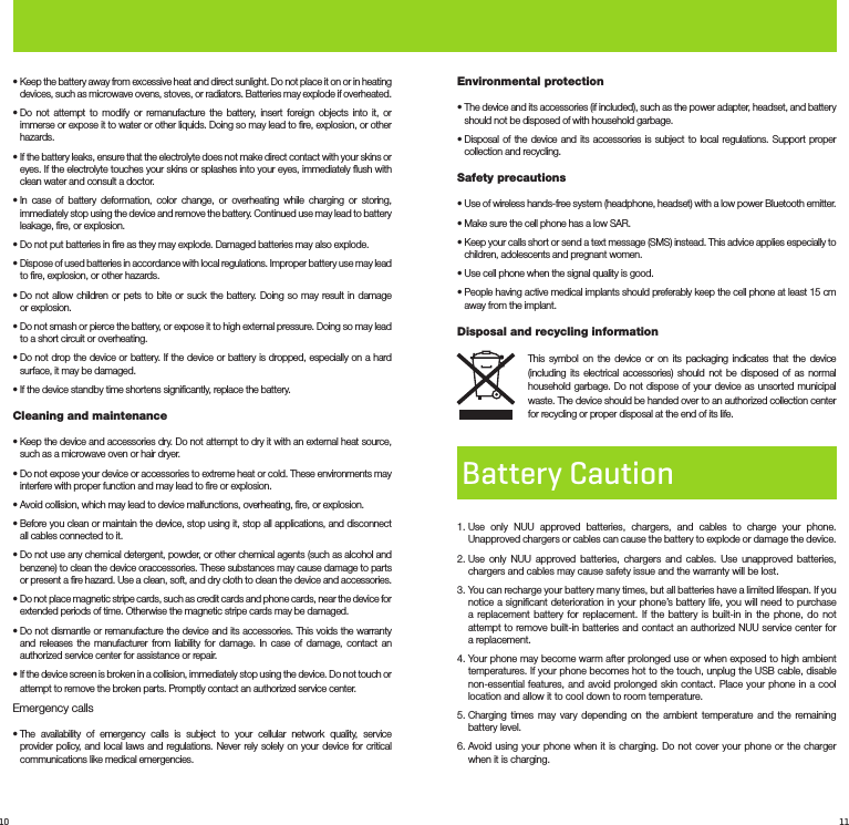 10 11•  Keep the battery away from excessive heat and direct sunlight. Do not place it on or in heating devices, such as microwave ovens, stoves, or radiators. Batteries may explode if overheated.•  Do not attempt to modify or remanufacture the battery, insert foreign objects into it, or immerse or expose it to water or other liquids. Doing so may lead to ﬁre, explosion, or other hazards.•  If the battery leaks, ensure that the electrolyte does not make direct contact with your skins or eyes. If the electrolyte touches your skins or splashes into your eyes, immediately ﬂush with clean water and consult a doctor.•  In case of battery deformation, color change, or overheating while charging or storing, immediately stop using the device and remove the battery. Continued use may lead to battery leakage, ﬁre, or explosion.•  Do not put batteries in ﬁre as they may explode. Damaged batteries may also explode.•  Dispose of used batteries in accordance with local regulations. Improper battery use may lead to ﬁre, explosion, or other hazards.•  Do not allow children or pets to bite or suck the battery. Doing so may result in damage or explosion.•  Do not smash or pierce the battery, or expose it to high external pressure. Doing so may lead to a short circuit or overheating.•  Do not drop the device or battery. If the device or battery is dropped, especially on a hard surface, it may be damaged.• If the device standby time shortens signiﬁcantly, replace the battery.Cleaning and maintenance•  Keep the device and accessories dry. Do not attempt to dry it with an external heat source, such as a microwave oven or hair dryer.•  Do not expose your device or accessories to extreme heat or cold. These environments may interfere with proper function and may lead to ﬁre or explosion.•  Avoid collision, which may lead to device malfunctions, overheating, ﬁre, or explosion.•  Before you clean or maintain the device, stop using it, stop all applications, and disconnect all cables connected to it.•  Do not use any chemical detergent, powder, or other chemical agents (such as alcohol and benzene) to clean the device oraccessories. These substances may cause damage to parts or present a ﬁre hazard. Use a clean, soft, and dry cloth to clean the device and accessories.•  Do not place magnetic stripe cards, such as credit cards and phone cards, near the device for extended periods of time. Otherwise the magnetic stripe cards may be damaged.•  Do not dismantle or remanufacture the device and its accessories. This voids the warranty and releases the manufacturer from liability for damage. In case of damage, contact an authorized service center for assistance or repair.•  If the device screen is broken in a collision, immediately stop using the device. Do not touch or attempt to remove the broken parts. Promptly contact an authorized service center.Emergency calls•  The availability of emergency calls is subject to your cellular network quality, service provider policy, and local laws and regulations. Never rely solely on your device for critical communications like medical emergencies.Environmental protection•  The device and its accessories (if included), such as the power adapter, headset, and battery should not be disposed of with household garbage.•  Disposal of the device and its accessories is subject to local regulations. Support proper collection and recycling.Safety precautions•  Use of wireless hands-free system (headphone, headset) with a low power Bluetooth emitter. •  Make sure the cell phone has a low SAR.•  Keep your calls short or send a text message (SMS) instead. This advice applies especially to children, adolescents and pregnant women.•  Use cell phone when the signal quality is good.•  People having active medical implants should preferably keep the cell phone at least 15 cm away from the implant.Disposal and recycling informationThis symbol on the device or on its packaging indicates that the device (including its electrical accessories) should not be disposed of as normal household garbage. Do not dispose of your device as unsorted municipal waste. The device should be handed over to an authorized collection center for recycling or proper disposal at the end of its life.Battery Caution1.  Use only NUU approved batteries, chargers, and cables to charge your phone. Unapproved chargers or cables can cause the battery to explode or damage the device. 2.  Use only NUU approved batteries, chargers and cables. Use unapproved batteries, chargers and cables may cause safety issue and the warranty will be lost. 3.  You can recharge your battery many times, but all batteries have a limited lifespan. If you notice a signiﬁcant deterioration in your phone’s battery life, you will need to purchase a replacement battery for replacement. If the battery is built-in in the phone, do not attempt to remove built-in batteries and contact an authorized NUU service center for a replacement. 4.  Your phone may become warm after prolonged use or when exposed to high ambient temperatures. If your phone becomes hot to the touch, unplug the USB cable, disable non-essential features, and avoid prolonged skin contact. Place your phone in a cool location and allow it to cool down to room temperature.5.  Charging times may vary depending on the ambient temperature and the remaining battery level.6.  Avoid using your phone when it is charging. Do not cover your phone or the charger when it is charging.