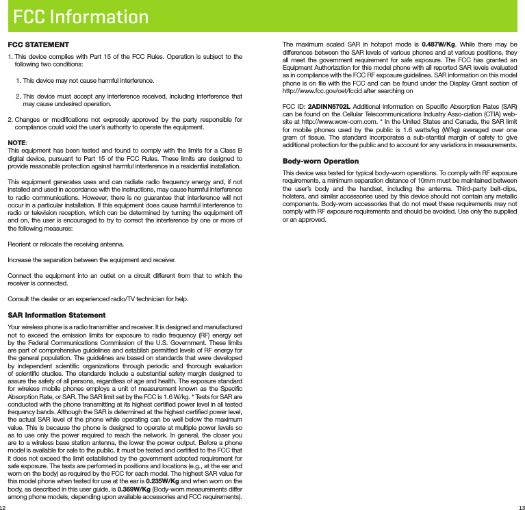 12 13FCC InformationFCC STATEMENT1.  This device complies with Part 15 of the FCC Rules. Operation is subject to the following two conditions: 1. This device may not cause harmful interference.2.  This device must accept any interference received, including interference that may cause undesired operation.2.  Changes or modiﬁcations not expressly approved by the party responsible for compliance could void the user’s authority to operate the equipment.NOTE: This equipment has been tested and found to comply with the limits for a Class B digital device, pursuant to Part 15 of the FCC Rules. These limits are designed to provide reasonable protection against harmful interference in a residential installation.This equipment generates uses and can radiate radio frequency energy and, if not installed and used in accordance with the instructions, may cause harmful interference to radio communications. However, there is no guarantee that interference will not occur in a particular installation. If this equipment does cause harmful interference to radio or television reception, which can be determined by turning the equipment off and on, the user is encouraged to try to correct the interference by one or more of the following measures:Reorient or relocate the receiving antenna.Increase the separation between the equipment and receiver.Connect the equipment into an outlet on a circuit different from that to which the receiver is connected. Consult the dealer or an experienced radio/TV technician for help.SAR Information StatementYour wireless phone is a radio transmitter and receiver. It is designed and manufactured not to exceed the emission limits for exposure to radio frequency (RF) energy set by the Federal Communications Commission of the U.S. Government. These limits are part of comprehensive guidelines and establish permitted levels of RF energy for the general population. The guidelines are based on standards that were developed by independent scientiﬁc organizations through periodic and thorough evaluation of scientiﬁc studies. The standards include a substantial safety margin designed to assure the safety of all persons, regardless of age and health. The exposure standard for wireless mobile phones employs a unit of measurement known as the Speciﬁc Absorption Rate, or SAR. The SAR limit set by the FCC is 1.6 W/kg. * Tests for SAR are conducted with the phone transmitting at its highest certiﬁed power level in all tested frequency bands. Although the SAR is determined at the highest certiﬁed power level, the actual SAR level of the phone while operating can be well below the maximum value. This is because the phone is designed to operate at multiple power levels so as to use only the power required to reach the network. In general, the closer you are to a wireless base station antenna, the lower the power output. Before a phone model is available for sale to the public, it must be tested and certiﬁed to the FCC that it does not exceed the limit established by the government adopted requirement for safe exposure. The tests are performed in positions and locations (e.g., at the ear and worn on the body) as required by the FCC for each model. The highest SAR value for this model phone when tested for use at the ear is 0.235W/Kg and when worn on the body, as described in this user guide, is 0.369W/Kg (Body-worn measurements differ among phone models, depending upon available accessories and FCC requirements). The maximum scaled SAR in hotspot mode is 0.487W/Kg. While there may be differences between the SAR levels of various phones and at various positions, they all meet the government requirement for safe exposure. The FCC has granted an Equipment Authorization for this model phone with all reported SAR levels evaluated as in compliance with the FCC RF exposure guidelines. SAR information on this model phone is on ﬁle with the FCC and can be found under the Display Grant section of http://www.fcc.gov/oet/fccid after searching on FCC ID: 2ADINN5702L Additional information on Speciﬁc Absorption Rates (SAR) can be found on the Cellular Telecommunications Industry Asso-ciation (CTIA) web-site at http://www.wow-com.com. * In the United States and Canada, the SAR limit for mobile phones used by the public is 1.6 watts/kg (W/kg) averaged over one gram of tissue. The standard incorporates a sub-stantial margin of safety to give additional protection for the public and to account for any variations in measurements.  Body-wornOperation This device was tested for typical body-worn operations. To comply with RF exposure requirements, a minimum separation distance of 10mm must be maintained between the user’s body and the handset, including the antenna. Third-party belt-clips, holsters, and similar accessories used by this device should not contain any metallic components. Body-worn accessories that do not meet these requirements may not comply with RF exposure requirements and should be avoided. Use only the supplied or an approved. 