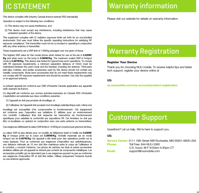 14 15IC STATEMENTThis device complies with Industry Canada licence-exempt RSS standard(s) Operation is subject to the following two conditions:    (1) This device may not cause interference, and   (2)  This device must accept any interference, including interference that may cause undesired operation of the device.This equipment complies with IC radiation exposure limits set forth for an uncontrolled environment. End user must follow the speciﬁc operating instructions for satisfying RF exposure compliance. This transmitter must not be co-located or operating in conjunction with any other antenna or transmitter.These requirements set a SAR limit of 1.6W/kg averaged over one gram of tissue.The highest SAR value for this model phone when tested for use at the ear is 0.235W/Kg and when worn on the body is 0.390W/Kg. The maximum scaled SAR in hotspot mode is 0.487W/Kg. This device was tested for typical body-worn operations. To comply with RF exposure requirements, a minimum separation distance of 15mm must be maintained between the user’s body and the handset, including the antenna. Third-party belt-clips, holsters, and similar accessories used by this device should not contain any metallic components. Body-worn accessories that do not meet these requirements may not comply with RF exposure requirements and should be avoided. Use only the supplied or an approved antenna. Le présent appareil est conforme aux CNR d’Industrie Canada applicables aux appareils radio exempts de licence.Ce dispositif est conforme aux normes autoriser-exemptes du Canada RSS d’industrie L’exploitation est autorisée aux deux conditions suivantes :(1) l’appareil ne doit pas produire de brouillage, et(2)  l’utilisateur de l’appareil doit accepter tout brouillage radioélectrique subi, même si lebrouillage est susceptible d’en compromettre le fonctionnement. Cet équipement est conforme avec l’exposition aux radiations IC déﬁnies pour un environnement non contrôlé. L’utilisateur ﬁnal doit respecter les instructions de fonctionnement spéciﬁques pour satisfaire la conformité aux expositions RF. Cet émetteur ne doit pas être co-localisées ou opérant en conjonction avec une autre antenne ou transmetteur.   Ces exigences déﬁnissent la valeur SAR limite à 1.6 W/kg en moyenne par gramme de tissu.   La valeur SAR la plus élevée pour ce modèle de téléphone testé à l’oreille est 0.235W/Kg et lorsque porté sur le corps est 0.390W/Kg. l’échelle maximale sar en mode hotspot est de 0.487W/Kg Cet appareil a été testé pour des opérations portés sur le corps typiques. Pour se conformer aux exigences d’exposition aux radiofréquences, une distance minimale de 15 mm doit être maintenue entre le corps de l’utilisateur et le combiné, y compris l’antenne. Les pinces de ceinture, les étuis et autres accessoires similaires utilisés par cet appareil ne doivent pas contenir de composants métalliques. Les accessoires portatifs qui ne répondent pas à ces exigences peuvent ne pas se conformer aux exigences d’exposition RF et doit être évitée. Utilisez uniquement l’antenne fournie ou une antenne approuvéeCustomer SupportQuestions? Let us help. We’re here to support you.US:Service Center: 3111 19th Street NW Rochester, MN 55901-6606 USA Phone:      Toll Free: 844-NUU-3365      U.S. hours: M-F 8:00am-4:30pm CTEmail:      support@nuumobile.comPlease visit our website for details on warranty information.Warranty RegistrationWarranty informationRegister Your DeviceThank you for choosing NUU mobile. To receive helpful tips and faster tech support, register your device online atUS:us.nuumobile.com/my-account/product-registration