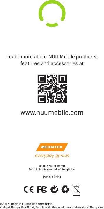 Learn more about NUU Mobile products, features and accessories atwww.nuumobile.com©2017 Google Inc., used with permission.Android, Google Play, Gmail, Google and other marks are trademarks of Google Inc.© 2017 NUU Limited.Android is a trademark of Google Inc.Made in China