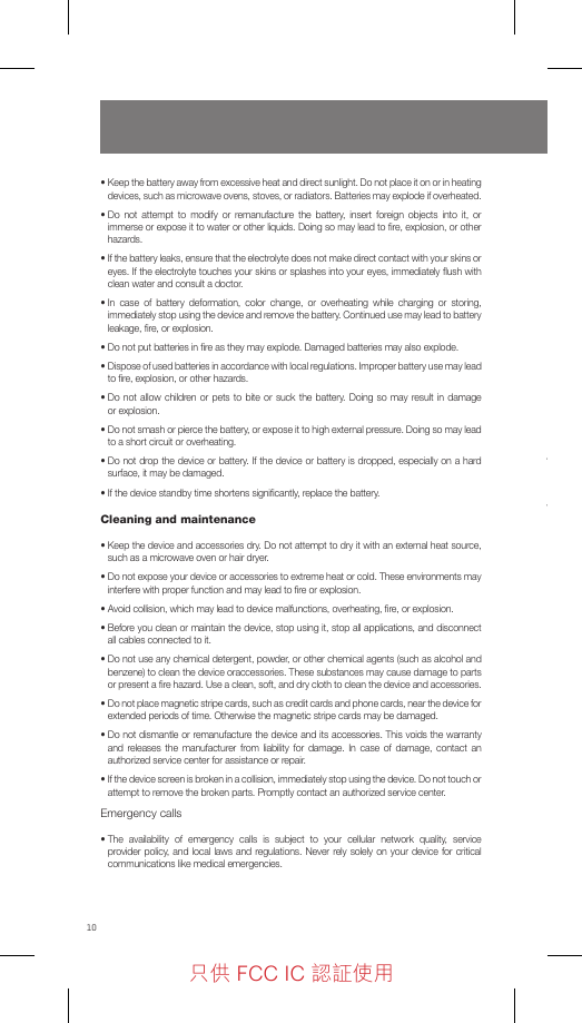 10•  Keep the battery away from excessive heat and direct sunlight. Do not place it on or in heating devices, such as microwave ovens, stoves, or radiators. Batteries may explode if overheated.•  Do not attempt to modify or remanufacture the battery, insert foreign objects into it, or immerse or expose it to water or other liquids. Doing so may lead to ﬁre, explosion, or other hazards.•  If the battery leaks, ensure that the electrolyte does not make direct contact with your skins or eyes. If the electrolyte touches your skins or splashes into your eyes, immediately ﬂush with clean water and consult a doctor.•  In case of battery deformation, color change, or overheating while charging or storing, immediately stop using the device and remove the battery. Continued use may lead to battery leakage, ﬁre, or explosion.•  Do not put batteries in ﬁre as they may explode. Damaged batteries may also explode.•  Dispose of used batteries in accordance with local regulations. Improper battery use may lead to ﬁre, explosion, or other hazards.•  Do not allow children or pets to bite or suck the battery. Doing so may result in damage or explosion.•  Do not smash or pierce the battery, or expose it to high external pressure. Doing so may lead to a short circuit or overheating.•  Do not drop the device or battery. If the device or battery is dropped, especially on a hard surface, it may be damaged.• If the device standby time shortens signiﬁcantly, replace the battery.Cleaning and maintenance•  Keep the device and accessories dry. Do not attempt to dry it with an external heat source, such as a microwave oven or hair dryer.•  Do not expose your device or accessories to extreme heat or cold. These environments may interfere with proper function and may lead to ﬁre or explosion.•  Avoid collision, which may lead to device malfunctions, overheating, ﬁre, or explosion.•  Before you clean or maintain the device, stop using it, stop all applications, and disconnect all cables connected to it.•  Do not use any chemical detergent, powder, or other chemical agents (such as alcohol and benzene) to clean the device oraccessories. These substances may cause damage to parts or present a ﬁre hazard. Use a clean, soft, and dry cloth to clean the device and accessories.•  Do not place magnetic stripe cards, such as credit cards and phone cards, near the device for extended periods of time. Otherwise the magnetic stripe cards may be damaged.•  Do not dismantle or remanufacture the device and its accessories. This voids the warranty and releases the manufacturer from liability for damage. In case of damage, contact an authorized service center for assistance or repair.•  If the device screen is broken in a collision, immediately stop using the device. Do not touch or attempt to remove the broken parts. Promptly contact an authorized service center.Emergency calls•  The availability of emergency calls is subject to your cellular network quality, service provider policy, and local laws and regulations. Never rely solely on your device for critical communications like medical emergencies.1.  Use only NUU approved batteries, chargers, and cables to charge your phone. Unapproved chargers or cables can cause the battery to explode or damage the device. 2.  Use only NUU approved batteries, chargers and cables. Use unapproved batteries, chargers and cables may cause safety issue and the warranty will be lost. 3.  You can recharge your battery many times, but all batteries have a limited lifespan. If you notice a signiﬁcant deterioration in your phone’s battery life, you will need to purchase a replacement battery for replacement. If the battery is built-in in the phone, do not attempt to remove built-in batteries and contact an authorized NUU service center for a replacement. 4.  Your phone may become warm after prolonged use or when exposed to high ambient temperatures. If your phone becomes hot to the touch, unplug the USB cable, disable non-essential features, and avoid prolonged skin contact. Place your phone in a cool location and allow it to cool down to room temperature.5.  Charging times may vary depending on the ambient temperature and the remaining battery level.6.  Avoid using your phone when it is charging. Do not cover your phone or the charger when it is charging.只供 FCC IC 認証使用只供 FCC IC 認証使用