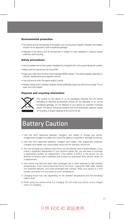 11Environmental protection•  The device and its accessories (if included), such as the power adapter, headset, and battery should not be disposed of with household garbage.•  Disposal of the device and its accessories is subject to local regulations. Support proper collection and recycling.Safety precautions•  Use of wireless hands-free system (headphone, headset) with a low power Bluetooth emitter. •  Make sure the cell phone has a low SAR.•  Keep your calls short or send a text message (SMS) instead. This advice applies especially to children, adolescents and pregnant women.•  Use cell phone when the signal quality is good.•  People having active medical implants should preferably keep the cell phone at least 15 cm away from the implant.Disposal and recycling informationThis symbol on the device or on its packaging indicates that the device (including its electrical accessories) should not be disposed of as normal household garbage. Do not dispose of your device as unsorted municipal waste. The device should be handed over to an authorized collection center for recycling or proper disposal at the end of its life.Battery Caution1.  Use only NUU approved batteries, chargers, and cables to charge your phone. Unapproved chargers or cables can cause the battery to explode or damage the device. 2.  Use only NUU approved batteries, chargers and cables. Use unapproved batteries, chargers and cables may cause safety issue and the warranty will be lost. 3.  You can recharge your battery many times, but all batteries have a limited lifespan. If you notice a signiﬁcant deterioration in your phone’s battery life, you will need to purchase a replacement battery for replacement. If the battery is built-in in the phone, do not attempt to remove built-in batteries and contact an authorized NUU service center for a replacement. 4.  Your phone may become warm after prolonged use or when exposed to high ambient temperatures. If your phone becomes hot to the touch, unplug the USB cable, disable non-essential features, and avoid prolonged skin contact. Place your phone in a cool location and allow it to cool down to room temperature.5.  Charging times may vary depending on the ambient temperature and the remaining battery level.6.  Avoid using your phone when it is charging. Do not cover your phone or the charger when it is charging.只供 FCC IC 認証使用只供 FCC IC 認証使用