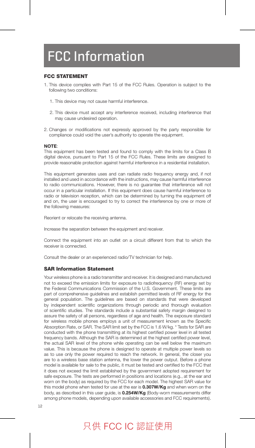 12FCC InformationFCC STATEMENT1.  This device complies with Part 15 of the FCC Rules. Operation is subject to the following two conditions: 1. This device may not cause harmful interference.2.  This device must accept any interference received, including interference that may cause undesired operation.2.  Changes or modiﬁcations not expressly approved by the party responsible for compliance could void the user’s authority to operate the equipment.NOTE: This equipment has been tested and found to comply with the limits for a Class B digital device, pursuant to Part 15 of the FCC Rules. These limits are designed to provide reasonable protection against harmful interference in a residential installation.This equipment generates uses and can radiate radio frequency energy and, if not installed and used in accordance with the instructions, may cause harmful interference to radio communications. However, there is no guarantee that interference will not occur in a particular installation. If this equipment does cause harmful interference to radio or television reception, which can be determined by turning the equipment off and on, the user is encouraged to try to correct the interference by one or more of the following measures:Reorient or relocate the receiving antenna.Increase the separation between the equipment and receiver.Connect the equipment into an outlet on a circuit different from that to which the receiver is connected.Consult the dealer or an experienced radio/TV technician for help.SAR Information StatementYour wireless phone is a radio transmitter and receiver. It is designed and manufactured not to exceed the emission limits for exposure to radiofrequency (RF) energy set by the Federal Communications Commission of the U.S. Government. These limits are part of comprehensive guidelines and establish permitted levels of RF energy for the general population. The guidelines are based on standards that were developed by independent scientiﬁc organizations through periodic and thorough evaluation of scientiﬁc studies. The standards include a substantial safety margin designed to assure the safety of all persons, regardless of age and health. The exposure standard for wireless mobile phones employs a unit of measurement known as the Speciﬁc Absorption Rate, or SAR. The SAR limit set by the FCC is 1.6 W/kg. * Tests for SAR are conducted with the phone transmitting at its highest certiﬁed power level in all tested frequency bands. Although the SAR is determined at the highest certiﬁed power level, the actual SAR level of the phone while operating can be well below the maximum value. This is because the phone is designed to operate at multiple power levels so as to use only the power required to reach the network. In general, the closer you are to a wireless base station antenna, the lower the power output. Before a phone model is available for sale to the public, it must be tested and certiﬁed to the FCC that it does not exceed the limit established by the government adopted requirement for safe exposure. The tests are performed in positions and locations (e.g., at the ear and worn on the body) as required by the FCC for each model. The highest SAR value for this model phone when tested for use at the ear is 0.307W/Kg and when worn on the body, as described in this user guide, is 0.254W/Kg (Body-worn measurements differ among phone models, depending upon available accessories and FCC requirements). 只供 FCC IC 認証使用只供 FCC IC 認証使用