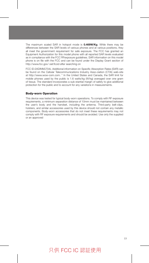 13The maximum scaled SAR in hotspot mode is 0.469W/Kg. While there may be differences between the SAR levels of various phones and at various positions, they all meet the government requirement for safe exposure. The FCC has granted an Equipment Authorization for this model phone with all reported SAR levels evaluated as in compliance with the FCC RFexposure guidelines. SAR information on this model phone is on ﬁle with the FCC and can be found under the Display Grant section of http://www.fcc.gov/ oet/fccid after searching onFCC ID:2ADINN5704L Additional information on Speciﬁc Absorption Rates (SAR) can be found on the Cellular Telecommunications Industry Asso-ciation (CTIA) web-site at http://www.wow-com.com. * In the United States and Canada, the SAR limit for mobile phones used by the public is 1.6 watts/kg (W/kg) averaged over one gram of tissue. The standard incorporates a sub-stantial margin of safety to give additional protection for the public and to account for any variations in measurements. Body-wornOperation This device was tested for typical body-worn operations. To comply with RF exposure requirements, a minimum separation distance of 10mm must be maintained between the user’s body and the handset, including the antenna. Third-party belt-clips, holsters, and similar accessories used by this device should not contain any metallic components. Body-worn accessories that do not meet these requirements may not comply with RF exposure requirements and should be avoided. Use only the supplied or an approved 只供 FCC IC 認証使用只供 FCC IC 認証使用