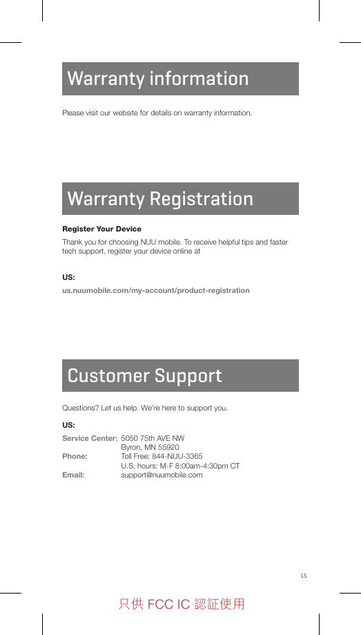 15IC STATEMENTCustomer SupportQuestions? Let us help. We’re here to support you.US:Service Center:  5050 75th AVE NW  Byron, MN 55920 Phone:  Toll Free: 844-NUU-3365  U.S. hours: M-F 8:00am-4:30pm CTEmail: support@nuumobile.comPlease visit our website for details on warranty information.Warranty RegistrationWarranty informationRegister Your DeviceThank you for choosing NUU mobile. To receive helpful tips and faster tech support, register your device online atUS:us.nuumobile.com/my-account/product-registration只供 FCC IC 認証使用只供 FCC IC 認証使用