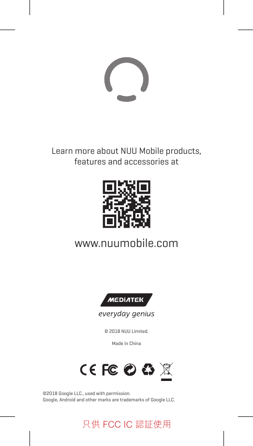 Learn more about NUU Mobile products, features and accessories atwww.nuumobile.com©2018 Google LLC., used with permission.Google, Android and other marks are trademarks of Google LLC.© 2018 NUU Limited.Made in China只供 FCC IC 認証使用