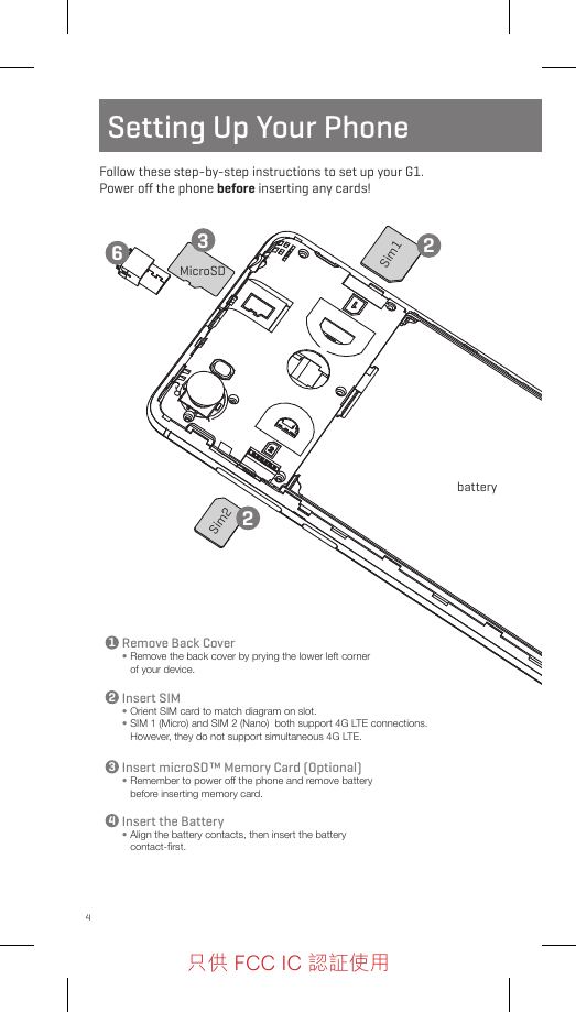 4Sim1batteryMicroSDSim2Setting Up Your PhoneFollow these step-by-step instructions to set up your G1.  Power oﬀ the phone before inserting any cards!Remove Back Cover•  Remove the back cover by prying the lower left corner of your device.Insert microSD™ Memory Card (Optional)•  Remember to power off the phone and remove battery before inserting memory card.Insert SIM•  Orient SIM card to match diagram on slot.•  SIM 1 (Micro) and SIM 2 (Nano)  both support 4G LTE connections. However, they do not support simultaneous 4G LTE. Insert the Battery•  Align the battery contacts, then insert the battery contact-ﬁrst. 13322246只供 FCC IC 認証使用只供 FCC IC 認証使用