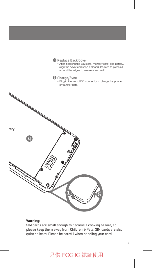 5Sim1batteryMicroSDSim2Follow these step-by-step instructions to set up your G1.  Power oﬀ the phone before inserting any cards!Replace Back Cover•  After installing the SIM card, memory card, and battery, align the cover and snap it closed. Be sure to press all around the edges to ensure a secure ﬁt.Charge/Sync•  Plug in the microUSB connector to charge the phone or transfer data.14556Warning: SIM cards are small enough to become a choking hazard, so please keep them away from Children &amp; Pets. SIM cards are also quite delicate. Please be careful when handling your card.只供 FCC IC 認証使用只供 FCC IC 認証使用