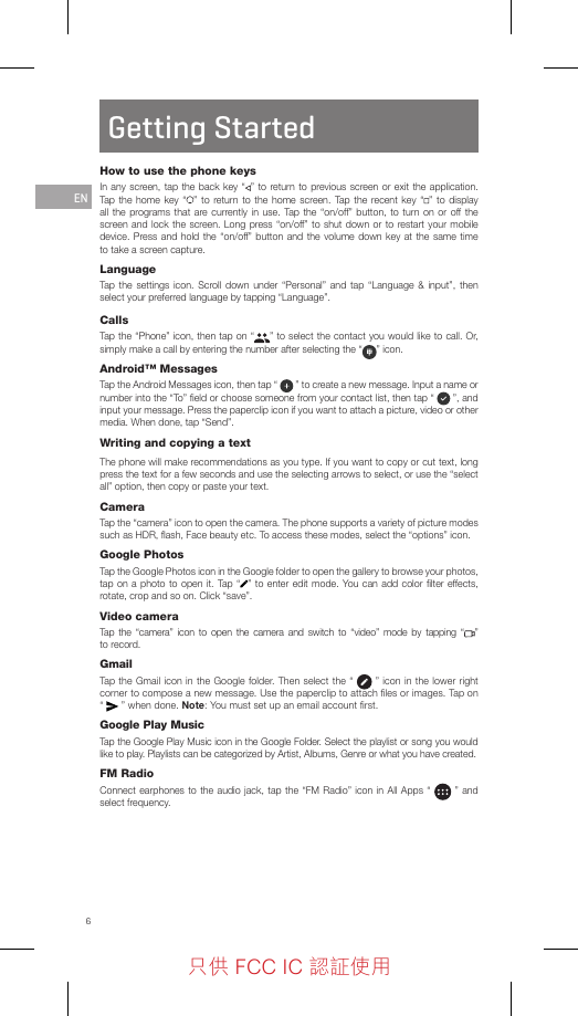 6Getting StartedHow to use the phone keysIn any screen, tap the back key “ ” to return to previous screen or exit the application. Tap the home key “ ” to return to the home screen. Tap the recent key “ ” to display all the programs that are currently in use. Tap the “on/off” button, to turn on or off the screen and lock the screen. Long press “on/off” to shut down or to restart your mobile device. Press and hold the “on/off” button and the volume down key at the same time to take a screen capture.LanguageTap the settings icon. Scroll down under “Personal” and tap “Language &amp; input”, then select your preferred language by tapping “Language”.CallsTap the “Phone” icon, then tap on “ ” to select the contact you would like to call. Or, simply make a call by entering the number after selecting the “ ” icon.Android™ MessagesTap the Android Messages icon, then tap “   ” to create a new message. Input a name or number into the “To” ﬁeld or choose someone from your contact list, then tap “   ”, and  input your message. Press the paperclip icon if you want to attach a picture, video or other media. When done, tap “Send”.Writing and copying a textThe phone will make recommendations as you type. If you want to copy or cut text, long press the text for a few seconds and use the selecting arrows to select, or use the “select all” option, then copy or paste your text.CameraTap the “camera” icon to open the camera. The phone supports a variety of picture modes such as HDR, ﬂash, Face beauty etc. To access these modes, select the “options” icon.Google PhotosTap the Google Photos icon in the Google folder to open the gallery to browse your photos, tap on a photo to open it. Tap “ ” to enter edit mode. You can add color ﬁlter effects, rotate, crop and so on. Click “save”.Video cameraTap the “camera” icon to open the camera and switch to “video” mode by tapping “ ”  to record.GmailTap the Gmail icon in the Google folder. Then select the “   ” icon in the lower right corner to compose a new message. Use the paperclip to attach ﬁles or images. Tap on “   ” when done. Note: You must set up an email account ﬁrst.Google Play MusicTap the Google Play Music icon in the Google Folder. Select the playlist or song you would like to play. Playlists can be categorized by Artist, Albums, Genre or what you have created.FM RadioConnect earphones to the audio jack, tap the “FM Radio” icon in All Apps “   ” and select frequency.EN只供 FCC IC 認証使用只供 FCC IC 認証使用