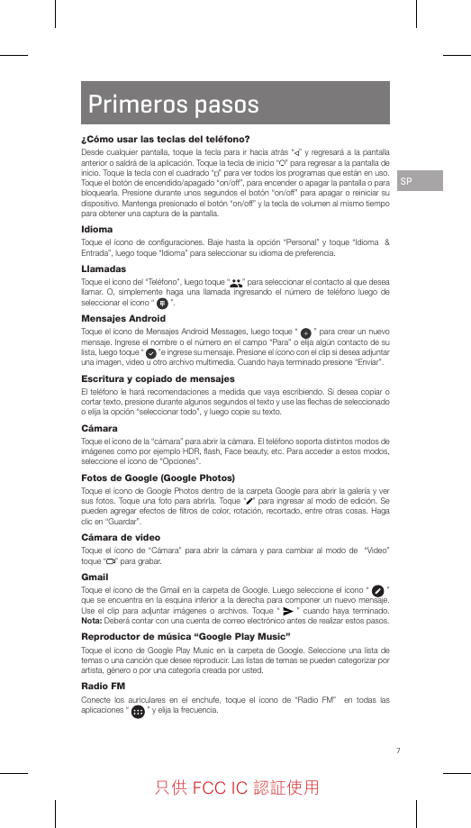 7Primeros pasos¿Cómo usar las teclas del teléfono?Desde cualquier pantalla, toque la tecla para ir hacia atrás “ ” y regresará a la pantalla anterior o saldrá de la aplicación. Toque la tecla de inicio “ ” para regresar a la pantalla de inicio. Toque la tecla con el cuadrado “ ” para ver todos los programas que están en uso. Toque el botón de encendido/apagado “on/off”, para encender o apagar la pantalla o para bloquearla. Presione durante unos segundos el botón “on/off” para apagar o reiniciar su dispositivo. Mantenga presionado el botón “on/off” y la tecla de volumen al mismo tiempo para obtener una captura de la pantalla.IdiomaToque el ícono de conﬁguraciones. Baje hasta la opción “Personal” y toque “Idioma  &amp; Entrada”, luego toque “Idioma” para seleccionar su idioma de preferencia.LlamadasToque el ícono del “Teléfono”, luego toque “ ” para seleccionar el contacto al que desea llamar. O, simplemente haga una llamada ingresando el número de teléfono luego de seleccionar el ícono “   ”.Mensajes AndroidToque el ícono de Mensajes Android Messages, luego toque “   ” para crear un nuevo mensaje. Ingrese el nombre o el número en el campo “Para” o elija algún contacto de su lista, luego toque “   ”e ingrese su mensaje. Presione el ícono con el clip si desea adjuntar una imagen, video u otro archivo multimedia. Cuando haya terminado presione “Enviar”.Escritura y copiado de mensajesEl teléfono le hará recomendaciones a medida que vaya escribiendo. Si desea copiar o cortar texto, presione durante algunos segundos el texto y use las ﬂechas de seleccionado o elija la opción “seleccionar todo”, y luego copie su texto.CámaraToque el ícono de la “cámara” para abrir la cámara. El teléfono soporta distintos modos de imágenes como por ejemplo HDR, ﬂash, Face beauty, etc. Para acceder a estos modos, seleccione el ícono de “Opciones”.Fotos de Google (Google Photos)Toque el ícono de Google Photos dentro de la carpeta Google para abrir la galería y ver sus fotos. Toque una foto para abrirla. Toque “ ” para ingresar al modo de edición. Se pueden agregar efectos de ﬁltros de color, rotación, recortado, entre otras cosas. Haga clic en “Guardar”.Cámara de videoToque el ícono de “Cámara” para abrir la cámara y para cambiar al modo de  “Video” toque “ ” para grabar.GmailToque el ícono de the Gmail en la carpeta de Google. Luego seleccione el ícono “   ” que se encuentra en la esquina inferior a la derecha para componer un nuevo mensaje. Use el clip para adjuntar imágenes o archivos. Toque “   ” cuando haya terminado. Nota: Deberá contar con una cuenta de correo electrónico antes de realizar estos pasos.Reproductor de música “Google Play Music”Toque el ícono de Google Play Music en la carpeta de Google. Seleccione una lista de temas o una canción que desee reproducir. Las listas de temas se pueden categorizar por artista, género o por una categoría creada por usted.Radio FMConecte los auriculares en el enchufe, toque el ícono de “Radio FM”  en todas las aplicaciones “   ” y elija la frecuencia.SP只供 FCC IC 認証使用只供 FCC IC 認証使用