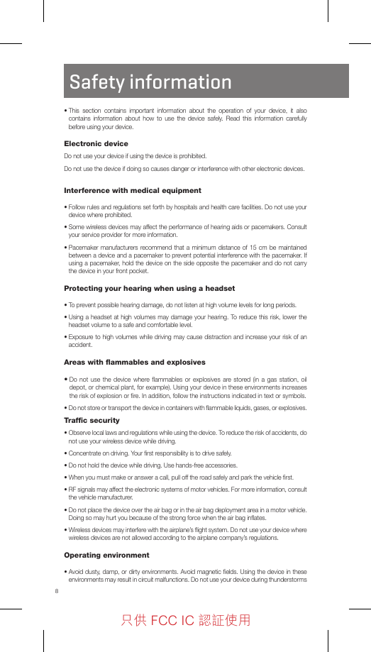 8Safety information•  This section contains important information about the operation of your device, it also contains information about how to use the device safely. Read this information carefully before using your device.Electronic deviceDo not use your device if using the device is prohibited.Do not use the device if doing so causes danger or interference with other electronic devices.Interference with medical equipment•  Follow rules and regulations set forth by hospitals and health care facilities. Do not use your device where prohibited.•  Some wireless devices may affect the performance of hearing aids or pacemakers. Consult your service provider for more information.•  Pacemaker manufacturers recommend that a minimum distance of 15 cm be maintained between a device and a pacemaker to prevent potential interference with the pacemaker. If using a pacemaker, hold the device on the side opposite the pacemaker and do not carry the device in your front pocket.Protecting your hearing when using a headset•  To prevent possible hearing damage, do not listen at high volume levels for long periods.•  Using a headset at high volumes may damage your hearing. To reduce this risk, lower the headset volume to a safe and comfortable level.•  Exposure to high volumes while driving may cause distraction and increase your risk of an accident.Areas with ﬂammables and explosives•  Do not use the device where ﬂammables or explosives are stored (in a gas station, oil depot, or chemical plant, for example). Using your device in these environments increases the risk of explosion or ﬁre. In addition, follow the instructions indicated in text or symbols.•  Do not store or transport the device in containers with ﬂammable liquids, gases, or explosives.Trafﬁc security•  Observe local laws and regulations while using the device. To reduce the risk of accidents, do not use your wireless device while driving.•  Concentrate on driving. Your ﬁrst responsibility is to drive safely.•  Do not hold the device while driving. Use hands-free accessories.•  When you must make or answer a call, pull off the road safely and park the vehicle ﬁrst.•  RF signals may affect the electronic systems of motor vehicles. For more information, consult the vehicle manufacturer.•  Do not place the device over the air bag or in the air bag deployment area in a motor vehicle. Doing so may hurt you because of the strong force when the air bag inﬂates.•  Wireless devices may interfere with the airplane’s ﬂight system. Do not use your device where wireless devices are not allowed according to the airplane company’s regulations.Operating environment•  Avoid dusty, damp, or dirty environments. Avoid magnetic ﬁelds. Using the device in these environments may result in circuit malfunctions. Do not use your device during thunderstorms 只供 FCC IC 認証使用只供 FCC IC 認証使用