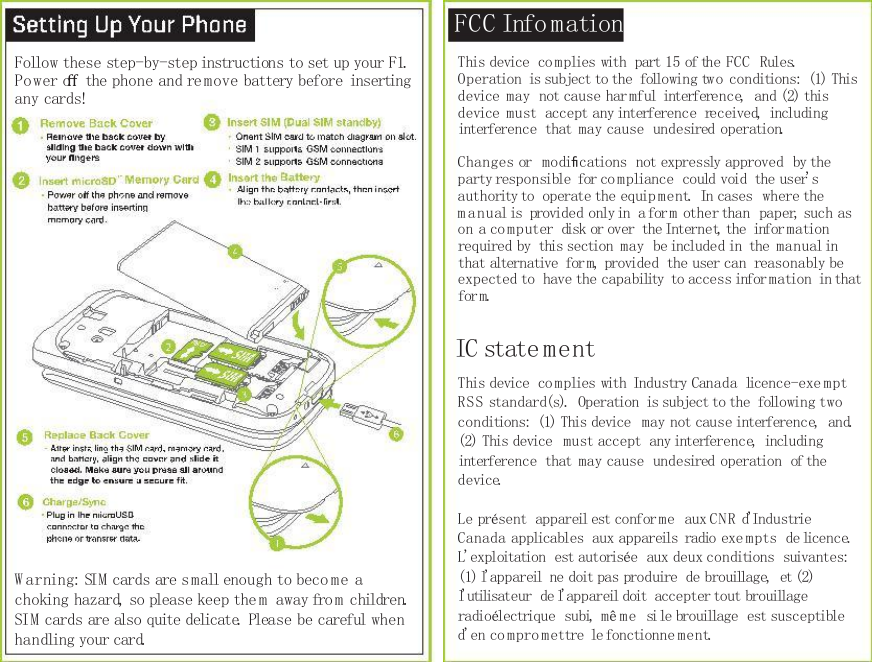     FCC Info mation Follow these step-by-step instructions to set up your F1. Power oﬀ the phone and re move battery before  inserting any cards! This device  co mplies with  part 15 of the FCC  Rules. Operation  is subject to the  following two conditions:  (1) This device may  not cause har mful  interference,  and (2) this device must  accept any interference  received,  including interference  that may cause  undesired operation. Changes or  modiﬁcations  not expressly approved  by the party responsible  for co mpliance  could void  the user&apos;s authority to  operate the equip ment.  In cases  where the m anual is  provided only in  a form other than  paper, such as on a co mputer  disk or over  the Internet, the  infor mation required by  this section may  be included in  the manual in that alternative  form, provided  the user can  reasonably be expected to  have the capability  to access infor mation  in that form. IC state ment This device  co mplies with  Industry Canada  licence-exe mpt RSS standard(s).  Operation  is subject to the  following two conditions:  (1) This device  may not cause interference,  and. (2) This device  must accept  any interference,  including interference  that may cause  undesired operation  of the device. Le présent  appareil est conforme  aux CNR d&apos;Industrie Canada applicables  aux appareils  radio exempts  de licence. L&apos;exploitation  est autorisée  aux deux conditions  suivantes: (1) l&apos;appareil  ne doit pas produire  de brouillage,  et (2) l&apos;utilisateur  de l&apos;appareil doit  accepter tout brouillage radioélectrique  subi, mê me  si le brouillage  est susceptible d&apos;en co mpro mettre  le fonctionne ment. W arning: SIM cards are small enough to beco me a choking hazard, so please keep them  away fro m children. SIM cards are also quite delicate. Please be careful when handling your card. 