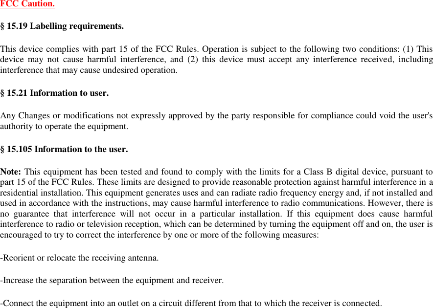 FCC Caution. § 15.19 Labelling requirements. This device complies with part 15 of the FCC Rules. Operation is subject to the following two conditions: (1) This device  may  not  cause harmful  interference,  and  (2)  this  device  must  accept  any  interference received,  including interference that may cause undesired operation. § 15.21 Information to user. Any Changes or modifications not expressly approved by the party responsible for compliance could void the user&apos;s authority to operate the equipment. § 15.105 Information to the user. Note: This equipment has been tested and found to comply with the limits for a Class B digital device, pursuant to part 15 of the FCC Rules. These limits are designed to provide reasonable protection against harmful interference in a residential installation. This equipment generates uses and can radiate radio frequency energy and, if not installed and used in accordance with the instructions, may cause harmful interference to radio communications. However, there is no  guarantee  that  interference  will  not  occur  in  a  particular  installation.  If  this  equipment  does  cause  harmful interference to radio or television reception, which can be determined by turning the equipment off and on, the user is encouraged to try to correct the interference by one or more of the following measures: -Reorient or relocate the receiving antenna. -Increase the separation between the equipment and receiver. -Connect the equipment into an outlet on a circuit different from that to which the receiver is connected. 