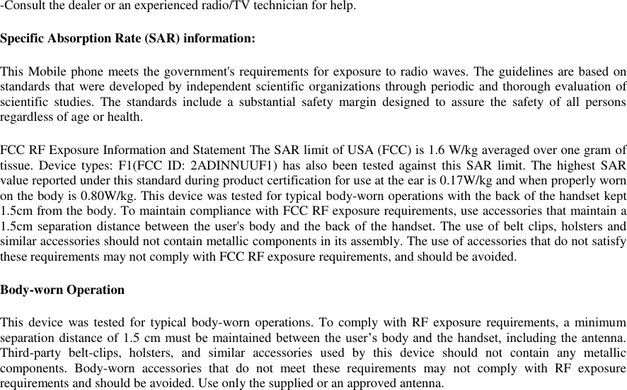 -Consult the dealer or an experienced radio/TV technician for help. Specific Absorption Rate (SAR) information: This Mobile phone meets the government&apos;s requirements for exposure to radio waves. The guidelines are based on standards that were developed by independent scientific organizations through periodic and thorough evaluation of scientific  studies.  The  standards  include  a  substantial  safety  margin  designed  to  assure  the  safety  of  all  persons regardless of age or health. FCC RF Exposure Information and Statement The SAR limit of USA (FCC) is 1.6 W/kg averaged over one gram of tissue. Device types:  F1(FCC ID: 2ADINNUUF1)  has  also  been  tested  against  this  SAR limit. The highest  SAR value reported under this standard during product certification for use at the ear is 0.17W/kg and when properly worn on the body is 0.80W/kg. This device was tested for typical body-worn operations with the back of the handset kept 1.5cm from the body. To maintain compliance with FCC RF exposure requirements, use accessories that maintain a 1.5cm separation distance between the user&apos;s body and the back of the handset. The use of belt clips, holsters and similar accessories should not contain metallic components in its assembly. The use of accessories that do not satisfy these requirements may not comply with FCC RF exposure requirements, and should be avoided. Body-worn Operation This device was tested  for typical body-worn  operations.  To  comply with RF exposure requirements, a  minimum separation distance of 1.5 cm must be maintained between the user’s body and the handset, including the antenna. Third-party  belt-clips,  holsters,  and  similar  accessories  used  by  this  device  should  not  contain  any  metallic components.  Body-worn  accessories  that  do  not  meet  these  requirements  may  not  comply  with  RF  exposure requirements and should be avoided. Use only the supplied or an approved antenna. 