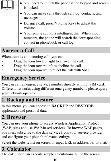  10   You need to unlock the phone if the keypad and screen is locked.  You can make calls through call log, contacts, and messages.  During a call, press Volume Keys to adjust the volume.  Your phone supports intelligent dial. When input numbers, the phone will search the corresponding contact in phonebook or call log. Answer a Call When there is an incoming call, you can: ▪ Drag the icon toward right to answer the call. ▪ Drag the icon toward left to decline the call. ▪ Drag the icon upward to reject the call with SMS. Emergency Service You can call emergency service number directly without SIM card. Different networks using different emergency numbers, please query your network operator.   1. Backup and Restore In this menu, you can choose to BACKUP and RESTORE application and personal data. 2. Browser You can use your phone to access Wireless Application Protocol (WAP) sites and use WAP-based services. To browse WAP pages, you must subscribe to the data service from your service provider and configure your phone&apos;s relevant settings. Select the website list on screen or input URL in address bar to visit. 3. Calculator The calculator can execute simple calculations. Slide the screen 