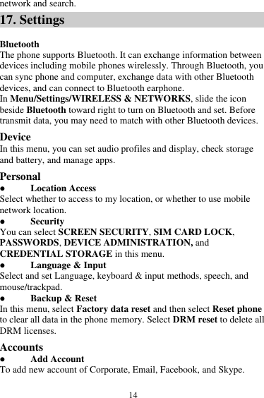  14 network and search. 17. Settings  Bluetooth The phone supports Bluetooth. It can exchange information between devices including mobile phones wirelessly. Through Bluetooth, you can sync phone and computer, exchange data with other Bluetooth devices, and can connect to Bluetooth earphone. In Menu/Settings/WIRELESS &amp; NETWORKS, slide the icon beside Bluetooth toward right to turn on Bluetooth and set. Before transmit data, you may need to match with other Bluetooth devices. Device In this menu, you can set audio profiles and display, check storage and battery, and manage apps. Personal  Location Access Select whether to access to my location, or whether to use mobile network location.  Security You can select SCREEN SECURITY, SIM CARD LOCK, PASSWORDS, DEVICE ADMINISTRATION, and CREDENTIAL STORAGE in this menu.  Language &amp; Input Select and set Language, keyboard &amp; input methods, speech, and mouse/trackpad.  Backup &amp; Reset In this menu, select Factory data reset and then select Reset phone to clear all data in the phone memory. Select DRM reset to delete all DRM licenses. Accounts  Add Account To add new account of Corporate, Email, Facebook, and Skype. 