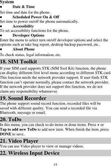  15 System  Date &amp; Time Set time and date for the phone.  Scheduled Power On &amp; Off Set time to power on/off the phone automatically.  Accessibility To set accessibility functions for the phone.  Developer Options Enter the menu to select turn on/off developer options and select the options such as take bug report, desktop backup password, etc.  About Phone To check status, legal information, etc. 18. SIM Toolkit If your SIM card supports STK (SIM Tool Kit) function, the phone can display different first level menu according to different STK card. This function needs the network provider support. If user finds STK function can’t operate normally, please contact the network provider. If the network provider does not support this function, we do not claim any responsibility whatsoever. 19. Sound Recorder The phone support sound record function, recorded files will be saved with different quality. You can send a recorded file via Bluetooth, message or email.   20. ToDo In this menu, you can check to-do items or done items. Press + or Tap to add new ToDo to add new item. When finish the item, press DONE to save. 21. Video Player You can use Video player to view or manage videos. 22. Wireless Input Device 