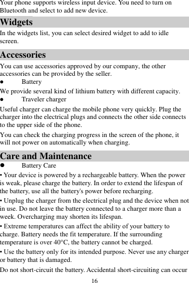  16 Your phone supports wireless input device. You need to turn on Bluetooth and select to add new device.   Widgets In the widgets list, you can select desired widget to add to idle screen. Accessories You can use accessories approved by our company, the other accessories can be provided by the seller.  Battery We provide several kind of lithium battery with different capacity.  Traveler charger Useful charger can charge the mobile phone very quickly. Plug the charger into the electrical plugs and connects the other side connects to the upper side of the phone. You can check the charging progress in the screen of the phone, it will not power on automatically when charging. Care and Maintenance  Battery Care • Your device is powered by a rechargeable battery. When the power is weak, please charge the battery. In order to extend the lifespan of the battery, use all the battery&apos;s power before recharging. • Unplug the charger from the electrical plug and the device when not in use. Do not leave the battery connected to a charger more than a week. Overcharging may shorten its lifespan. • Extreme temperatures can affect the ability of your battery to charge. Battery needs the fit temperature. If the surrounding temperature is over 40°C, the battery cannot be charged. • Use the battery only for its intended purpose. Never use any charger or battery that is damaged. Do not short-circuit the battery. Accidental short-circuiting can occur 