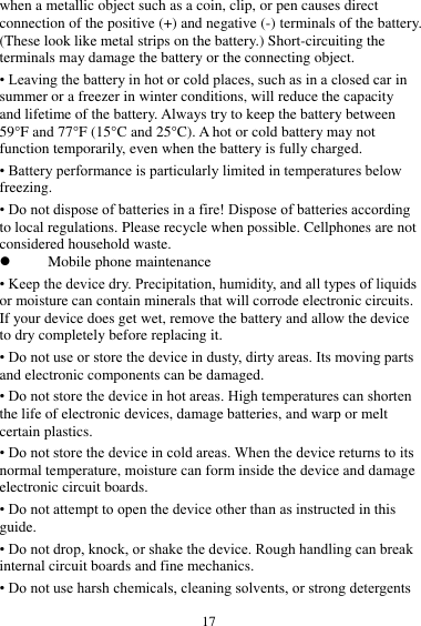  17 when a metallic object such as a coin, clip, or pen causes direct connection of the positive (+) and negative (-) terminals of the battery. (These look like metal strips on the battery.) Short-circuiting the terminals may damage the battery or the connecting object. • Leaving the battery in hot or cold places, such as in a closed car in summer or a freezer in winter conditions, will reduce the capacity and lifetime of the battery. Always try to keep the battery between 59°F and 77°F (15°C and 25°C). A hot or cold battery may not function temporarily, even when the battery is fully charged. • Battery performance is particularly limited in temperatures below freezing. • Do not dispose of batteries in a fire! Dispose of batteries according to local regulations. Please recycle when possible. Cellphones are not considered household waste.  Mobile phone maintenance • Keep the device dry. Precipitation, humidity, and all types of liquids or moisture can contain minerals that will corrode electronic circuits. If your device does get wet, remove the battery and allow the device to dry completely before replacing it. • Do not use or store the device in dusty, dirty areas. Its moving parts and electronic components can be damaged. • Do not store the device in hot areas. High temperatures can shorten the life of electronic devices, damage batteries, and warp or melt certain plastics. • Do not store the device in cold areas. When the device returns to its normal temperature, moisture can form inside the device and damage electronic circuit boards. • Do not attempt to open the device other than as instructed in this guide. • Do not drop, knock, or shake the device. Rough handling can break internal circuit boards and fine mechanics. • Do not use harsh chemicals, cleaning solvents, or strong detergents 