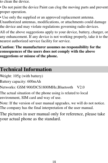  18 to clean the device. • Do not paint the device Paint can clog the moving parts and prevent proper operation. • Use only the supplied or an approved replacement antenna. Unauthorized antennas, modifications, or attachments could damage the device and may violate regulations governing radio devices. All of the above suggestions apply to your device, battery, charger, or any enhancement. If any device is not working properly, take it to the nearest authorized service facility for service. Caution: The manufacturer assumes no responsibility for the consequences of the users does not comply with the above suggestions or misuse of the phone.  Technical Information Weight: 105g (with battery)   Battery capacity: 600mAh Networks: GSM 900/DCS1800MHz,Bluetooth    V2.0 The actual situation of the phone using is related to local environment, SIM card and way of use. Note: If the version of user manual upgrades, we will do not notice. The company has the final interpretation of the user manual. The pictures in user manual only for reference, please take your actual phone as the standard.  