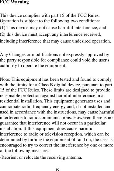  19 FCC Warning  This device complies with part 15 of the FCC Rules. Operation is subject to the following two conditions:   (1) This device may not cause harmful interference, and   (2) this device must accept any interference received, including interference that may cause undesired operation.  Any Changes or modifications not expressly approved by the party responsible for compliance could void the user&apos;s authority to operate the equipment.    Note: This equipment has been tested and found to comply with the limits for a Class B digital device, pursuant to part 15 of the FCC Rules. These limits are designed to provide reasonable protection against harmful interference in a residential installation. This equipment generates uses and can radiate radio frequency energy and, if not installed and used in accordance with the instructions, may cause harmful interference to radio communications. However, there is no guarantee that interference will not occur in a particular installation. If this equipment does cause harmful interference to radio or television reception, which can be determined by turning the equipment off and on, the user is encouraged to try to correct the interference by one or more of the following measures:   -Reorient or relocate the receiving antenna.   