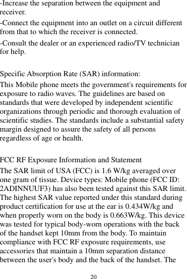  20 -Increase the separation between the equipment and receiver.   -Connect the equipment into an outlet on a circuit different from that to which the receiver is connected.   -Consult the dealer or an experienced radio/TV technician for help.    Specific Absorption Rate (SAR) information:   This Mobile phone meets the government&apos;s requirements for exposure to radio waves. The guidelines are based on standards that were developed by independent scientific organizations through periodic and thorough evaluation of scientific studies. The standards include a substantial safety margin designed to assure the safety of all persons regardless of age or health.    FCC RF Exposure Information and Statement   The SAR limit of USA (FCC) is 1.6 W/kg averaged over one gram of tissue. Device types: Mobile phone (FCC ID: 2ADINNUUF3) has also been tested against this SAR limit. The highest SAR value reported under this standard during product certification for use at the ear is 0.434W/kg and when properly worn on the body is 0.663W/kg. This device was tested for typical body-worn operations with the back of the handset kept 10mm from the body. To maintain compliance with FCC RF exposure requirements, use accessories that maintain a 10mm separation distance between the user&apos;s body and the back of the handset. The 