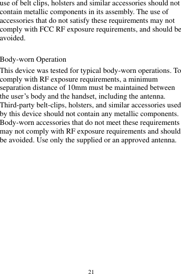  21 use of belt clips, holsters and similar accessories should not contain metallic components in its assembly. The use of accessories that do not satisfy these requirements may not comply with FCC RF exposure requirements, and should be avoided.    Body-worn Operation   This device was tested for typical body-worn operations. To comply with RF exposure requirements, a minimum separation distance of 10mm must be maintained between the user’s body and the handset, including the antenna. Third-party belt-clips, holsters, and similar accessories used by this device should not contain any metallic components. Body-worn accessories that do not meet these requirements may not comply with RF exposure requirements and should be avoided. Use only the supplied or an approved antenna. 