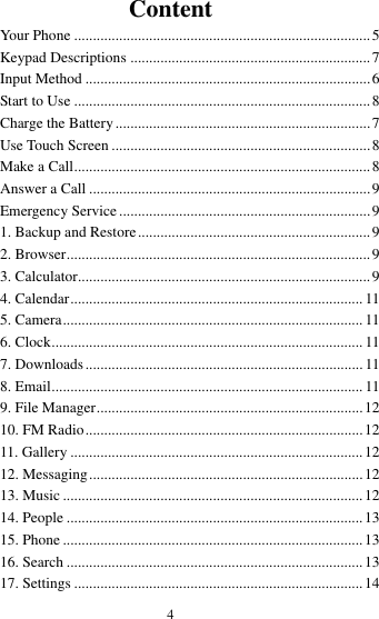  4 Content Your Phone ............................................................................... 5 Keypad Descriptions ................................................................ 7 Input Method ............................................................................ 6 Start to Use ............................................................................... 8 Charge the Battery .................................................................... 7 Use Touch Screen ..................................................................... 8 Make a Call ............................................................................... 8 Answer a Call ........................................................................... 9 Emergency Service ................................................................... 9 1. Backup and Restore .............................................................. 9 2. Browser ................................................................................. 9 3. Calculator.............................................................................. 9 4. Calendar .............................................................................. 11 5. Camera ................................................................................ 11 6. Clock ................................................................................... 11 7. Downloads .......................................................................... 11 8. Email ................................................................................... 11 9. File Manager ....................................................................... 12 10. FM Radio .......................................................................... 12 11. Gallery .............................................................................. 12 12. Messaging ......................................................................... 12 13. Music ................................................................................ 12 14. People ............................................................................... 13 15. Phone ................................................................................ 13 16. Search ............................................................................... 13 17. Settings ............................................................................. 14 