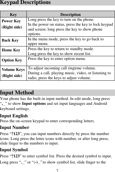  7 Keypad Descriptions  Key Description Power Key (Right side) Long press the key to turn on the phone. In the power on status, press the key to lock keypad and screen; long press the key to show phone options. Back Key In the menu mode, press the key to go back to upper menu. Home Key Press the key to return to standby mode. Long press the key to show recent list.   Option Key Press the key to enter option menu. Volume Keys (Right side) To adjust incoming call ringtone volume. During a call, playing music, video, or listening to radio, press the keys to adjust volume.  Input Method Your phone has the built-in input method. In edit mode, long press “,…” to show Input options and set input languages and Android keyboard settings. Input English Press the on-screen keypad to enter corresponding letters. Input Number Press “?123”, you can input numbers directly by press the number icons. Long press the letter icons with number, or after long press, slide finger to the numbers to input. Input Symbol Press “?123” to enter symbol list. Press the desired symbol to input. Long press “.…” or “:-)…” to show symbol list, slide finger to the 