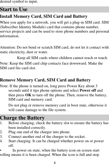  8 desired symbol to input. Start to Use Install Memory Card, SIM Card and Battery When you apply for a network, you will get a plug-in SIM card. SIM (Subscriber Identity Module) card that contains phone number, service projects and can be used to store phone numbers and personal information.   Attention: Do not bend or scratch SIM card, do not let it contact with static electricity, dust or water. Keep all SIM cards where children cannot reach or touch. Note: Keep the SIM card chip contacts face downward. Make the SIM card fits card slot.  Remove Memory Card, SIM Card and Battery   Note: If the phone is turned on, long press Power Key about 3 seconds until it tips phone options and select Power off and then press OK to turn off the phone. Then, remove the battery, SIM card and memory card.  Do not plug or remove memory card in boot state, otherwise it will cause damage to the file system. Charge the Battery   1. Before charging, check the battery slot to ensure the battery has been installed correctly. 2. Plug one end of the charger into phone. 3. Connect another end of the charger to the socket. 4. Start charging. It can be charged whether power on or power off.   ▪ In power on state, when the battery icon on screen start rolling means it is been charged. When the icon is full and stop 
