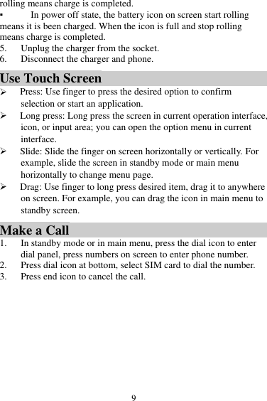  9 rolling means charge is completed.   ▪ In power off state, the battery icon on screen start rolling means it is been charged. When the icon is full and stop rolling means charge is completed. 5. Unplug the charger from the socket.   6. Disconnect the charger and phone.   Use Touch Screen  Press: Use finger to press the desired option to confirm selection or start an application.  Long press: Long press the screen in current operation interface, icon, or input area; you can open the option menu in current interface.  Slide: Slide the finger on screen horizontally or vertically. For example, slide the screen in standby mode or main menu horizontally to change menu page.  Drag: Use finger to long press desired item, drag it to anywhere on screen. For example, you can drag the icon in main menu to standby screen. Make a Call 1. In standby mode or in main menu, press the dial icon to enter dial panel, press numbers on screen to enter phone number.   2. Press dial icon at bottom, select SIM card to dial the number. 3. Press end icon to cancel the call. 