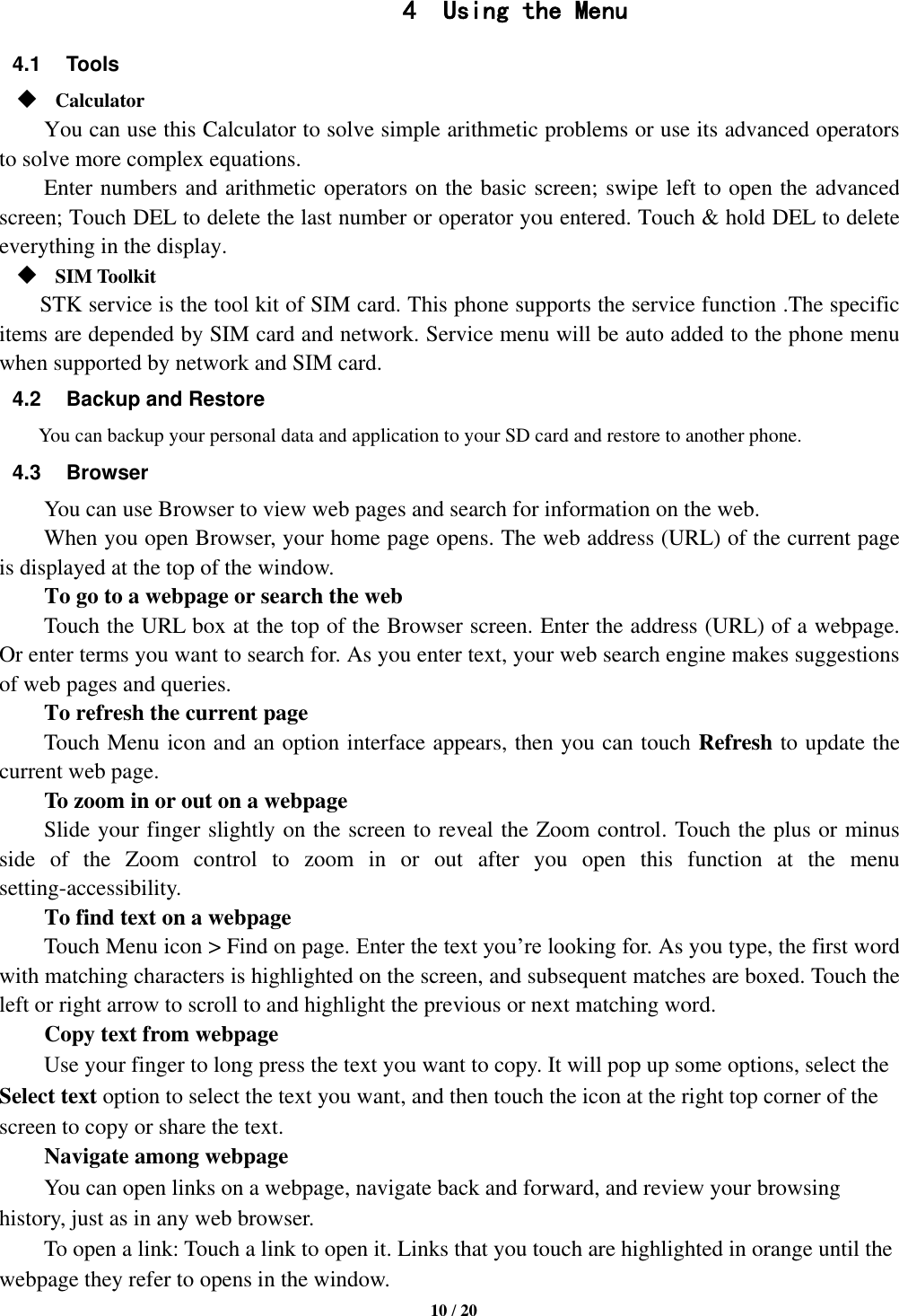   10 / 20  4 Using the Menu 4.1  Tools  Calculator     You can use this Calculator to solve simple arithmetic problems or use its advanced operators to solve more complex equations.     Enter numbers and arithmetic operators on the basic screen; swipe left to open the advanced screen; Touch DEL to delete the last number or operator you entered. Touch &amp; hold DEL to delete everything in the display.  SIM Toolkit STK service is the tool kit of SIM card. This phone supports the service function .The specific items are depended by SIM card and network. Service menu will be auto added to the phone menu when supported by network and SIM card. 4.2  Backup and Restore You can backup your personal data and application to your SD card and restore to another phone. 4.3  Browser You can use Browser to view web pages and search for information on the web. When you open Browser, your home page opens. The web address (URL) of the current page is displayed at the top of the window. To go to a webpage or search the web Touch the URL box at the top of the Browser screen. Enter the address (URL) of a webpage. Or enter terms you want to search for. As you enter text, your web search engine makes suggestions of web pages and queries.      To refresh the current page     Touch Menu icon and an option interface appears, then you can touch Refresh to update the current web page.         To zoom in or out on a webpage Slide your finger slightly on the screen to reveal the Zoom control. Touch the plus or minus side  of  the  Zoom  control  to  zoom  in  or  out  after  you  open  this  function  at  the  menu setting-accessibility.     To find text on a webpage Touch Menu icon &gt; Find on page. Enter the text you’re looking for. As you type, the first word with matching characters is highlighted on the screen, and subsequent matches are boxed. Touch the left or right arrow to scroll to and highlight the previous or next matching word.     Copy text from webpage Use your finger to long press the text you want to copy. It will pop up some options, select the Select text option to select the text you want, and then touch the icon at the right top corner of the screen to copy or share the text. Navigate among webpage You can open links on a webpage, navigate back and forward, and review your browsing history, just as in any web browser.       To open a link: Touch a link to open it. Links that you touch are highlighted in orange until the webpage they refer to opens in the window. 