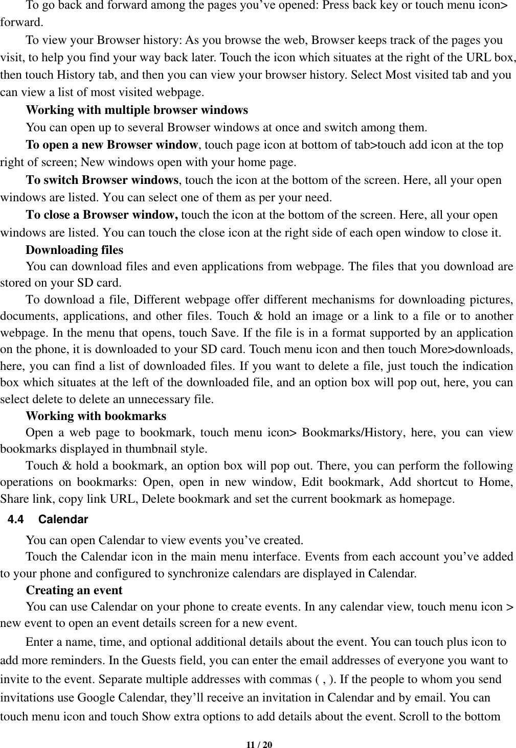   11 / 20  To go back and forward among the pages you’ve opened: Press back key or touch menu icon&gt; forward.       To view your Browser history: As you browse the web, Browser keeps track of the pages you visit, to help you find your way back later. Touch the icon which situates at the right of the URL box, then touch History tab, and then you can view your browser history. Select Most visited tab and you can view a list of most visited webpage.   Working with multiple browser windows     You can open up to several Browser windows at once and switch among them.      To open a new Browser window, touch page icon at bottom of tab&gt;touch add icon at the top   right of screen; New windows open with your home page.     To switch Browser windows, touch the icon at the bottom of the screen. Here, all your open windows are listed. You can select one of them as per your need.     To close a Browser window, touch the icon at the bottom of the screen. Here, all your open windows are listed. You can touch the close icon at the right side of each open window to close it.      Downloading files You can download files and even applications from webpage. The files that you download are stored on your SD card.     To download a file, Different webpage offer different mechanisms for downloading pictures, documents, applications, and other files. Touch &amp; hold an image or a link to a file or to another webpage. In the menu that opens, touch Save. If the file is in a format supported by an application on the phone, it is downloaded to your SD card. Touch menu icon and then touch More&gt;downloads, here, you can find a list of downloaded files. If you want to delete a file, just touch the indication box which situates at the left of the downloaded file, and an option box will pop out, here, you can select delete to delete an unnecessary file.     Working with bookmarks     Open  a  web  page  to  bookmark,  touch  menu  icon&gt;  Bookmarks/History,  here, you  can  view bookmarks displayed in thumbnail style.   Touch &amp; hold a bookmark, an option box will pop out. There, you can perform the following operations  on  bookmarks:  Open,  open  in  new  window,  Edit  bookmark,  Add  shortcut  to  Home, Share link, copy link URL, Delete bookmark and set the current bookmark as homepage. 4.4  Calendar You can open Calendar to view events you’ve created.   Touch the Calendar icon in the main menu interface. Events from each account you’ve added to your phone and configured to synchronize calendars are displayed in Calendar.         Creating an event You can use Calendar on your phone to create events. In any calendar view, touch menu icon &gt; new event to open an event details screen for a new event.   Enter a name, time, and optional additional details about the event. You can touch plus icon to add more reminders. In the Guests field, you can enter the email addresses of everyone you want to invite to the event. Separate multiple addresses with commas ( , ). If the people to whom you send invitations use Google Calendar, they’ll receive an invitation in Calendar and by email. You can touch menu icon and touch Show extra options to add details about the event. Scroll to the bottom 